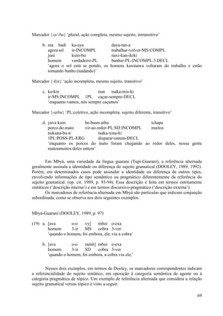 Marcador {-a/-bu} ‘plural, ação completa, mesmo sujeito, intransitivo’

     b. ma badi ka-aya                      daya-tan-a
        agora sol   ir-INCOMPL              trabalhar-volver-MS:COMPL
        juni        kuin-bu                 naxi-kan-ikiki
        homem       verdadeiro-PL           banhar-PL-INCOMPL:3.DECL
        ‘agora o sol está se pondo, os     homens kaxinawa voltaram do trabalho e estão
        tomando banho (nadando)’

Marcador {-kin} ‘ação incompleta, mesmo sujeito, transitivo’

     c. ka-kin                   nun tsaka-mis-ki
        ir-MS:INCOMPL 1PL caçar-sempre-DECL
        ‘enquanto vamos, nós sempre caçamos’

Marcador {-aibu} ‘PL:coletivo, ação incompleta, sujeito diferente, transitivo’

     d. yava kuin          be-baun-aibu                ichapa
        porco.do.mato      vir-ao.redor-PL:SD:INCOMPL  muitos
        nukuna-bu-n                tsaka-xina-ki
        1PL:POSS-PL-ERG            disparar-ontem-DECL
        ‘enquanto os porcos do mato foram chegando ao redor deles, nossa gente
        matoumuitos deles ontem’

        Em Mbyá, uma variedade da língua guarani (Tupi-Guarani), a referência alternada
geralmente assinala a identidade ou diferença do sujeito gramatical (DOOLEY, 1989, 1992).
Porém, em determinados casos pode assinalar a identidade ou diferença de outros tipos,
envolvendo informações de tipo semântico ou pragmático diferentemente da referência do
sujeito gramatical. (op. cit. 1989, p. 93-94). Essa descrição é feita em termos estritamente
sintáticos (‘descrição interna’) e em termos discursivo-pragmático (‘descrição externa’).
        Os marcadores de referência alternada em Mbyá são partículas que indicam conjunção
subordinada, como se observa nos dois seguintes exemplos.


Mbyá-Guarani (DOOLEY, 1989, p. 97)

(19) a. [ava        o-o   vy]    mboi o-exa
        homem       3-ir  MS     cobra 3-ver
        ‘quando o homemi foi embora, elei viu a cobra’

     b. [ava        o-o   ramõ] mboi o-exa
        homem       3-ir  SD     cobra 3-ver
        ‘quando o homemi foi embora, a cobra viu elei’


        Nesses dois exemplos, em termos de Dooley, os marcadores correspondentes indicam
a referencialidade do sujeito sintático, em oposição à categoria semântica de agente ou à
categoria pragmática de tópico. Um exemplo de referência alternada que considera a relação
sujeito gramatical versus tópico é visto a seguir.

                                                                                         69
 