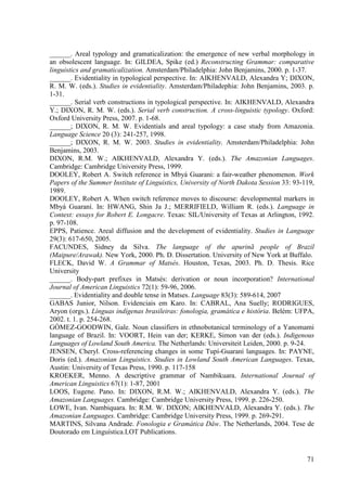 ______. Areal typology and gramaticalization: the emergence of new verbal morphology in
an obsolescent language. In: GILDEA, Spike (ed.) Reconstructing Grammar: comparative
linguistics and gramaticalization. Amsterdam/Philadelphia: John Benjamins, 2000. p. 1-37.
______. Evidentiality in typological perspective. In: AIKHENVALD, Alexandra Y; DIXON,
R. M. W. (eds.). Studies in evidentiality. Amsterdam/Philadephia: John Benjamins, 2003. p.
1-31.
______. Serial verb constructions in typological perspective. In: AIKHENVALD, Alexandra
Y.; DIXON, R. M. W. (eds.). Serial verb construction. A cross-linguistic typology. Oxford:
Oxford University Press, 2007. p. 1-68.
______; DIXON, R. M. W. Evidentials and areal typology: a case study from Amazonia.
Language Science 20 (3): 241-257, 1998.
______; DIXON, R. M. W. 2003. Studies in evidentiality. Amsterdam/Philadelphia: John
Benjamins, 2003.
DIXON, R.M. W.; AIKHENVALD, Alexandra Y. (eds.). The Amazonian Languages.
Cambridge: Cambridge University Press, 1999.
DOOLEY, Robert A. Switch reference in Mbyá Guarani: a fair-weather phenomenon. Work
Papers of the Summer Institute of Linguistics, University of North Dakota Session 33: 93-119,
1989.
DOOLEY, Robert A. When switch reference moves to discourse: developmental markers in
Mbyá Guaraní. In: HWANG, Shin Ja J.; MERRIFIELD, William R. (eds.). Language in
Context: essays for Robert E. Longacre. Texas: SIL/University of Texas at Arlington, 1992.
p. 97-108.
EPPS, Patience. Areal diffusion and the development of evidentiality. Studies in Language
29(3): 617-650, 2005.
FACUNDES, Sidney da Silva. The language of the apurinã people of Brazil
(Maipure/Arawak). New York, 2000. Ph. D. Dissertation. University of New York at Buffalo.
FLECK, David W. A Grammar of Matsés. Houston, Texas, 2003. Ph. D. Thesis. Rice
University
______. Body-part prefixes in Matsés: derivation or noun incorporation? International
Journal of American Linguistics 72(1): 59-96, 2006.
______. Evidentiality and double tense in Matses. Language 83(3): 589-614, 2007
GABAS Junior, Nilson. Evidenciais em Karo. In: CABRAL, Ana Suelly; RODRIGUES,
Aryon (orgs.). Línguas indígenas brasileiras: fonologia, gramática e história. Belém: UFPA,
2002. t. 1. p. 254-268.
GÓMEZ-GOODWIN, Gale. Noun classifiers in ethnobotanical terminology of a Yanomami
language of Brazil. In: VOORT, Hein van der; KERKE, Simon van der (eds.). Indigenous
Languages of Lowland South America. The Netherlands: Universiteit Leiden, 2000. p. 9-24.
JENSEN, Cheryl. Cross-referencing changes in some Tupí-Guaraní languages. In: PAYNE,
Doris (ed.). Amazonian Linguistics. Studies in Lowland South American Languages. Texas,
Austin: University of Texas Press, 1990. p. 117-158
KROEKER, Menno. A descriptive grammar of Nambikuara. International Journal of
American Linguistics 67(1): 1-87, 2001
LOOS, Eugene. Pano. In: DIXON, R.M. W.; AIKHENVALD, Alexandra Y. (eds.). The
Amazonian Languages. Cambridge: Cambridge University Press, 1999. p. 226-250.
LOWE, Ivan. Nambiquara. In: R.M. W. DIXON; AIKHENVALD, Alexandra Y. (eds.). The
Amazonian Languages. Cambridge: Cambridge University Press, 1999. p. 269-291.
MARTINS, Silvana Andrade. Fonologia e Gramática Dâw. The Netherlands, 2004. Tese de
Doutorado em Linguística.LOT Publications.


                                                                                          71
 