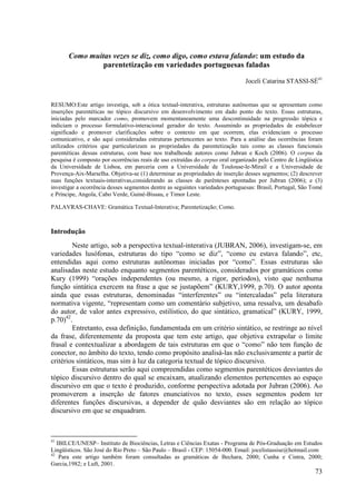 Como muitas vezes se diz, como digo, como estava falando: um estudo da
                parentetização em variedades portuguesas faladas

                                                                               Joceli Catarina STASSI-SÉ41


RESUMO:Este artigo investiga, sob a ótica textual-interativa, estruturas autônomas que se apresentam como
inserções parentéticas no tópico discursivo em desenvolvimento em dado ponto do texto. Essas estruturas,
iniciadas pelo marcador como, promovem momentaneamente uma descontinuidade na progressão tópica e
indiciam o processo formulativo-interacional gerador do texto. Assumindo as propriedades de estabelecer
significado e promover clarificações sobre o contexto em que ocorrem, elas evidenciam o processo
comunicativo, e são aqui consideradas estruturas pertencentes ao texto. Para a análise das ocorrências foram
utilizados critérios que particularizam as propriedades da parentetização tais como as classes funcionais
parentéticas dessas estruturas, com base nos trabalhosde autores como Jubran e Koch (2006). O corpus da
pesquisa é composto por ocorrências reais de uso extraídas do corpus oral organizado pelo Centro de Lingüística
da Universidade de Lisboa, em parceria com a Universidade de Toulouse-le-Mirail e a Universidade de
Provença-Aix-Marselha. Objetiva-se (1) determinar as propriedades de inserção desses segmentos; (2) descrever
suas funções textuais-interativas,considerando as classes de parênteses apontadas por Jubran (2006); e (3)
investigar a ocorrência desses segmentos dentre as seguintes variedades portuguesas: Brasil, Portugal, São Tomé
e Príncipe, Angola, Cabo Verde, Guiné-Bissau, e Timor Leste.

PALAVRAS-CHAVE: Gramática Textual-Interativa; Parentetização; Como.



Introdução
        Neste artigo, sob a perspectiva textual-interativa (JUBRAN, 2006), investigam-se, em
variedades lusófonas, estruturas do tipo “como se diz”, “como eu estava falando”, etc,
entendidas aqui como estruturas autônomas iniciadas por “como”. Essas estruturas são
analisadas neste estudo enquanto segmentos parentéticos, considerados por gramáticos como
Kury (1999) “orações independentes (ou mesmo, a rigor, períodos), visto que nenhuma
função sintática exercem na frase a que se justapõem” (KURY,1999, p.70). O autor aponta
ainda que essas estruturas, denominadas “interferentes” ou “intercaladas” pela literatura
normativa vigente, “representam como um comentário subjetivo, uma ressalva, um desabafo
do autor, de valor antes expressivo, estilístico, do que sintático, gramatical” (KURY, 1999,
p.70)42.
        Entretanto, essa definição, fundamentada em um critério sintático, se restringe ao nível
da frase, diferentemente da proposta que tem este artigo, que objetiva extrapolar o limite
frasal e contextualizar a abordagem de tais estruturas em que o “como” não tem função de
conector, no âmbito do texto, tendo como propósito analisá-las não exclusivamente a partir de
critérios sintáticos, mas sim à luz da categoria textual de tópico discursivo.
        Essas estruturas serão aqui compreendidas como segmentos parentéticos desviantes do
tópico discursivo dentro do qual se encaixam, atualizando elementos pertencentes ao espaço
discursivo em que o texto é produzido, conforme perspectiva adotada por Jubran (2006). Ao
promoverem a inserção de fatores enunciativos no texto, esses segmentos podem ter
diferentes funções discursivas, a depender de quão desviantes são em relação ao tópico
discursivo em que se enquadram.



41
   IBILCE/UNESP– Instituto de Biociências, Letras e Ciências Exatas - Programa de Pós-Graduação em Estudos
Lingüísticos. São José do Rio Preto – São Paulo – Brasil - CEP: 15054-000. Email: jocelistassise@hotmail.com
42
    Para este artigo também foram consultadas as gramáticas de Bechara, 2000; Cunha e Cintra, 2000;
Garcia,1982; e Luft, 2001.
                                                                                                            73
 
