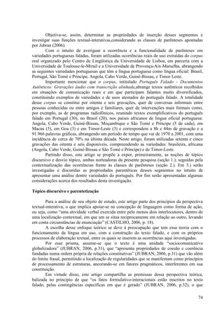 Objetiva-se, assim, determinar as propriedades de inserção desses segmentos e
investigar suas funções textual-interativas,considerando as classes de parênteses apontadas
por Jubran (2006).
        Com o intuito de averiguar a ocorrência e a funcionalidade de parênteses em
variedades portuguesas faladas, foram utilizadas ocorrências reais de uso extraídas do corpus
oral organizado pelo Centro de Lingüística da Universidade de Lisboa, em parceria com a
Universidade de Toulouse-le-Mirail e a Universidade de Provença-Aix-Marselha, abrangendo
as seguintes variedades portuguesas que têm a língua portuguesa como língua oficial: Brasil,
Portugal, São Tomé e Príncipe, Angola, Cabo Verde, Guiné-Bissau, e Timor Leste.
        Importante mencionar que o corpus, intitulado Português Falado - Documentos
Autênticos: Gravações áudio com transcrição alinhada,abrange textos autênticos recolhidos
em situações de comunicação reais e em que participam falantes muito diversificados,
constituindo exemplos de variedades e de usos atestados do português falado. A totalidade
desse corpus se constitui por oitenta e seis gravações, quer de conversas informais entre
pessoas conhecidas ou entre amigos e familiares, quer de intervenções mais formais como,
por exemplo, as de programas radiofônicos, reunindo textos exemplificativos do português
falado em Portugal (30), no Brasil (20), nos países africanos de língua oficial portuguesa:
Angola, Cabo Verde, Guiné-Bissau, Moçambique e São Tomé e Príncipe (5 de cada), em
Macau (5), em Goa (3) e em Timor-Leste (3) e correspondem a 8h e 44m de gravação e a
91.966 palavras gráficas, abrangendo um período de tempo que vai de 1970 a 2001, com uma
incidência de cerca de 70% na última década. Neste artigo, foram utilizadas setenta e cinco
gravações das oitenta e seis disponíveis, compreendendo as variedades: brasileira, africana
(Angola, Cabo Verde, Guiné-Bissau e São Tomé e Príncipe) e de Timor-Leste.
        Partindo disso, este artigo se propõe a expor, primeiramente, as noções de tópico
discursivo e desvio tópico, ambas norteadoras da presente pesquisa (seção 1.), seguidas pela
contextualização das ocorrências frente às classes de parênteses (seção 2.). Em 3.) serão
investigadas e discutidas as propriedades parentéticas desses segmentos no intuito de
apresentar uma análise dentre variedades do português. Por fim serão apresentadas algumas
considerações acerca dos resultados desta investigação.

Tópico discursivo e parentetização

        Para a análise de seu objeto de estudo, este artigo parte dos princípios da perspectiva
textual-interativa, o que implica apoiar-se na concepção de linguagem como forma de ação,
ou seja, como “uma atividade verbal exercida entre pelo menos dois interlocutores, dentro de
uma localização contextual, em que um se situa reciprocamente em relação ao outro, levando
em conta circunstâncias de enunciação” (CASTILHO, 2006, p. 18).
        A escolha desse enfoque teórico se deve à preocupação que tem essa teoria com o
funcionamento da língua em uso, com a construção do texto falado, e com os próprios
processos de elaboração textual, entre os quais se inserem as ocorrências aqui investigadas.
        Por esse prisma, assume-se que o texto é uma unidade “sociocomunicativa
globalizadora” (JUBRAN, 2006, p.31), que “apresenta propriedades de coesão e coerência
fundadas numa ordem própria de relações constitutivas” (JUBRAN, 2006, p.31) que vão além
do limite frasal, permitindo a localização de regularidades que se manifestam como princípios
de processamento de estruturas, ancorando-se em fatores pragmáticos, interferentes em sua
constituição.
        Em virtude disso, este artigo compartilha as premissas dessa perspectiva teórica,
balizada no princípio de que “os fatos formulativo-interacionais estão inscritos no texto
falado, pelas contingências específicas em que é gerado” (JUBRAN, 2006, p.32), o que

                                                                                            74
 