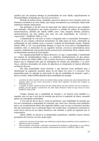 significa que esta pesquisa abrange as peculiaridades do texto falado, especificamente as
descontinuidades instauradas por inserções parentéticas.
        Partindo da análise dessas variedades, procura-se descrever essas inserções como um
fenômeno constitutivo do texto falado, que integra normalmente sua construção, objetivando
estabelecer relações interacionais.
        Sua percepção se dá por meio da observação dos tópicos discursivos que compõem
uma interação, entendendo-se por tópico discursivo a unidade de análise da perspectiva
textual-interativa, definido por Jubran (2006) como “uma categoria abstrata, primitiva,
operacionalizável em uma análise com base em suas propriedades de centração e
organicidade” (JUBRAN, 2006, p. 119).
        A propriedade de centração se refere à integração entre os enunciados formulados a
respeito de um conjunto referencial proeminente em dado ponto do texto, culminando na
configuração de uma unidade coesa e coerente a respeito de determinado assunto. Segundo
Jubran (2006, p. 92), essa propriedade abrange os traços de concernência (interdepenência
semântica entre os enunciados de um segmento textual), relevância (proeminência desse
conjunto, estabelecendo uma posição focal)e pontualização (localização desse conjunto focal
em determinado momento do texto falado).
        Já a segunda propriedade do tópico discursivo, ou seja, a organicidade, é manifestada
por relações de interdependência tópica e se estabelece simultaneamente em dois planos,
como se observa em Jubran (2006, p. 94): no plano hierárquico, conforme dependências entre
tópicos que se implicam pelo grau de abrangência do assunto que delimitam; e no plano
linear, conforme articulações em termos de adjacência ou interposição de tópicos diferentes
na linha do discurso.
        Das duas propriedades acima descritas, a que funciona como parâmetro para a
identificação de segmentos inseridos dentro de um tópico em curso é a centração. Essa
propriedade pode ser aplicada na observação do tipo de modalidade de inserção à qual o
desvio se refere. Jubran (2006) identifica duas modalidades de inserção:

1.    a primeira, de maior extensão textual, tem estatuto tópico, porque instaura uma outra centração dentro do
     segmento tópico em que ocorre, provocando a divisão desse segmento em partes não contíguas na
     linearidade do texto;
2.    a segunda, de menor extensão textual, não tem estatuto tópico, por não constituir uma nova centração e,
     portanto, por não projetar e desenvolver um outro tópico discursivo dentro do que estava em curso.
     (JUBRAN, 2006, p.302)

        Cumpre salientar que a modalidade de inserção a ser descrita neste trabalho é a
segunda, uma vez que é esse tipo de inserção que provoca a suspensão do tópico, causando
apenas sua interrupção momentânea.
        A esse tipo de desvio dá-se o nome de parênteses, uma modalidade de inserção que
leva em consideração a propriedade de centração, que, neste caso, funciona como parâmetro
para o seu reconhecimento dentro dos segmentos tópicos, uma vez que os elementos inseridos
não são concernentes com a construção tópica. Em virtude disso, os parênteses constituem-se
como breves desvios de um tópico discursivo, não afetando a coesão do segmento que os
contextualiza.
        Jubran (2006), ao descrever as propriedades parentéticas, identifica marcas formais
prototípicas do elemento inserido, quais sejam:

1.    ausência de conectores do tipo lógico que estabeleçam relações lógico-semânticas entre os parênteses e o
     segmento em que se encartam;
2.    fatos prosódicos como pausas e alterações na pronúncia dos parênteses, relativamente ao seu contexto,
     como aceleração de velocidade de elocução e rebaixamento de tessitura. (JUBRAN, 2006, p.308)

                                                                                                            75
 