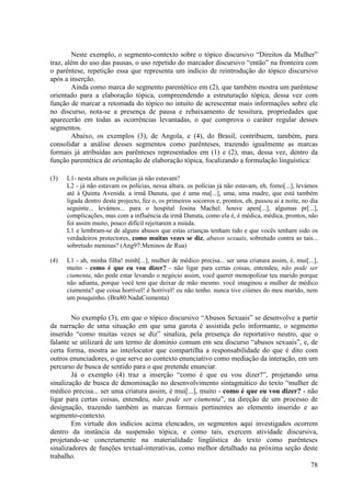 Neste exemplo, o segmento-contexto sobre o tópico discursivo “Direitos da Mulher”
traz, além do uso das pausas, o uso repetido do marcador discursivo “então” na fronteira com
o parêntese, repetição essa que representa um indício de reintrodução do tópico discursivo
após a inserção.
        Ainda como marca do segmento parentético em (2), que também mostra um parêntese
orientado para a elaboração tópica, compreendendo a estruturação tópica, dessa vez com
função de marcar a retomada do tópico no intuito de acrescentar mais informações sobre ele
no discurso, nota-se a presença de pausa e rebaixamento de tessitura, propriedades que
aparecerão em todas as ocorrências levantadas, o que comprova o caráter regular desses
segmentos.
        Abaixo, os exemplos (3), de Angola, e (4), do Brasil, contribuem, também, para
consolidar a análise desses segmentos como parênteses, trazendo igualmente as marcas
formais já atribuídas aos parênteses representados em (1) e (2), mas, dessa vez, dentro da
função parentética de orientação de elaboração tópica, focalizando a formulação linguística:

(3)   L1- nesta altura os polícias já não estavam?
      L2 - já não estavam os polícias, nessa altura. os polícias já não estavam, eh, fomo[...], levámos
      até à Quinta Avenida. a irmã Danuta, que é uma ma[...], uma, uma madre, que está também
      ligada dentro deste projecto, fez o, os primeiros socorros e, prontos, eh, passou aí a noite, no dia
      seguinte... levámos... para o hospital Josina Machel. houve apen[...], algumas pr[...],
      complicações, mas com a influência da irmã Danuta, como ela é, é médica, médica, prontos, não
      foi assim muito, pouco difícil rejeitarem a miúda.
      L1 e lembram-se de alguns abusos que estas crianças tenham tido e que vocês tenham sido os
      verdadeiros protectores, como muitas vezes se diz, abusos sexuais, sobretudo contra as tais...
      sobretudo meninas? (Ang97:Meninos de Rua)

(4)   L1 - ah, minha filha! minh[...], mulher de médico precisa... ser uma criatura assim, é, mui[...],
      muito - como é que eu vou dizer? - não ligar para certas coisas, entendeu, não pode ser
      ciumenta, não pode estar levando o negócio assim, você querer monopolizar teu marido porque
      não adianta, porque você tem que deixar de mão mesmo. você imaginou a mulher de médico
      ciumenta? que coisa horrível! é horrível! eu não tenho. nunca tive ciúmes do meu marido, nem
      um pouquinho. (Bra80:NadaCiumenta)


        No exemplo (3), em que o tópico discursivo “Abusos Sexuais” se desenvolve a partir
da narração de uma situação em que uma garota é assistida pelo informante, o segmento
inserido “como muitas vezes se diz” sinaliza, pela presença do reportativo neutro, que o
falante se utilizará de um termo de domínio comum em seu discurso “abusos sexuais”, e, de
certa forma, mostra ao interlocutor que compartilha a responsabilidade do que é dito com
outros enunciadores, o que serve ao contexto enunciativo como mediação da interação, em um
percurso de busca de sentido para o que pretende enunciar.
        Já o exemplo (4) traz a inserção “como é que eu vou dizer?”, projetando uma
sinalização de busca de denominação no desenvolvimento sintagmático do texto “mulher de
médico precisa... ser uma criatura assim, é mui[...], muito - como é que eu vou dizer? - não
ligar para certas coisas, entendeu, não pode ser ciumenta”, na direção de um processo de
designação, trazendo também as marcas formais pertinentes ao elemento inserido e ao
segmento-contexto.
        Em virtude dos indícios acima elencados, os segmentos aqui investigados ocorrem
dentro da instância da suspensão tópica, e como tais, exercem atividade discursiva,
projetando-se concretamente na materialidade lingüística do texto como parênteses
sinalizadores de funções textual-interativas, como melhor detalhado na próxima seção deste
trabalho.
                                                                                          78
 