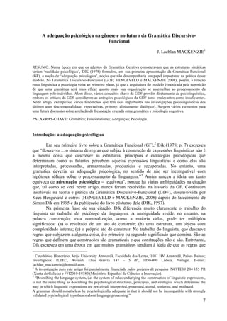 A adequação psicológica na gênese e no futuro da Gramática Discursivo-
                                    Funcional

                                                                                  J. Lachlan MACKENZIE1


RESUMO: Numa época em que os adeptos da Gramática Gerativa consideravam que as estruturas sintáticas
teriam ‘realidade psicológica’, DIK (1978) formulou, em sua primeira apresentação da Gramática Funcional
(GF), a noção de ‘adequação psicológica’, noção que não desempenharia um papel importante na prática desse
modelo. Na Gramática Discursivo-Funcional (GDF; HENGEVELD e MACKENZIE 2008), porém, a relação
entre linguística e psicologia volta ao primeiro plano, já que a arquitetura do modelo é motivada pela suposição
de que uma gramática será mais eficaz quanto mais sua organização se assemelhar ao processamento da
linguagem pelo indivíduo. Além disso, vários conceitos chave da GDF provêm diretamente da psicolinguística,
embora os críticos da GDF considerem as ambições psicológicas da GDF tanto irrelevantes como insuficientes.
Neste artigo, exemplifico vários fenómenos que têm sido importantes nas investigações psicolinguísticas dos
últimos anos (incrementalidade, expectativas, priming, alinhamento dialógico). Surgem vários elementos para
uma futura discussão sobre a relação de fecundação cruzada entre gramática e psicologia cognitiva.

PALAVRAS-CHAVE: Gramática; Funcionalismo; Adequação; Psicologia.



Introdução: a adequação psicológica

        Em seu primeiro livro sobre a Gramática Funcional (GF),2 Dik (1978, p. 7) escreveu
que “descrever ... o sistema de regras que subjaz à construção de expressões linguísticas não é
a mesma coisa que descrever as estruturas, princípios e estratégias psicológicas que
determinam como as falantes percebem aquelas expressões linguísticas e como elas são
interpretadas, processadas, armazenadas, produzidas e recuperadas. No entanto, uma
gramática deveria ter adequação psicológica, no sentido de não ser incompatível com
hipóteses sólidas sobre o processamento da linguagem.”3 Assim nasceu a ideia um tanto
equívoca de adequação psicológica – ‘equívoca’, porque há várias ambiguidades na citação
que, tal como se verá neste artigo, nunca foram resolvidas na história da GF. Continuam
insolúveis na teoria e prática da Gramática Discursivo-Funcional (GDF), desenvolvida por
Kees Hengeveld e outros (HENGEVELD e MACKENZIE, 2008) depois do falecimento de
Simon Dik em 1995 e da publicação do livro póstumo dele (DIK, 1997).
        Na primeira frase de sua citação, Dik diferencia muito claramente o trabalho do
linguista do trabalho do psicólogo da linguagem. A ambiguidade reside, no entanto, na
palavra construção: esta nominalização, como a maioria delas, pode ter múltiplos
significados: (a) o resultado de um ato de construir; (b) uma estrutura, um objeto com
complexidade interna; (c) o próprio ato de construir. No trabalho do linguista, que descreve
regras que subjazem a alguma coisa, é o primeiro ou segundo significado que domina. São as
regras que definem que construções são gramaticais e que construções não o são. Entretanto,
Dik escreveu em uma época em que muitos gramáticos tendiam à ideia de que as regras que
1
  Catedrático Honorário, Vrije University Amsterdã, Faculdade das Letras, 1081 HV Amsterdã, Países Baixos;
Investigador, ILTEC, Avenida Elias Garcia 147 – 5 dto, 1050-099 Lisboa, Portugal. E-mail:
lachlan_mackenzie@hotmail.com.
2
  A investigação para este artigo foi parcialmente financiada pelos projetos de pesquisa INCITE09 204 155 PR
(Xunta de Galicia) e FFI2010-19380 (Ministério Espanhol de Ciências e Innovação).
3
  “Describing the language system, i.e. the system of rules underlying the construction of linguistic expressions,
is not the same thing as describing the psychological structures, principles, and strategies which determine the
way in which linguistic expressions are perceived, interpreted, processed, stored, retrieved, and produced.
A grammar should nonetheless be psychologically adequate in that it should not be incompatible with strongly
validated psychological hypotheses about language processing.”
                                                                                                                7
 