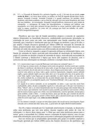 (8)   L2 -> o Visconde de Santarém foi o primeiro fogacho, no sé[...], há mais de um século, como
      acabo de dizer, e no início desse século, ou melhor, no final da segunda década deste século,
      aparece Armando Cortesão. Armando Cortesão é o grande entusiasta, foi membro, desta
      academia, sócio desta academia, e até ao final da vida aqui veio com muita frequência, dar conta
      dos seus trabalhos... de investigação. Armando Cortesão publicou, interessou-se, pelo estudo da
      cartografia... e, portuguesa, do tempo dos descobrimentos, e começou por publicar uma
      monografia. era a ideia dele, primeiro há que classificar as coisas, juntá-las, saber onde é que
      estão os mapas, estudá-los, ver como são. ele começou por fazer um trabalho, eh, sobre...
      (PT89:CartografiaPortuguesa)


        Percebe-se que esse tipo de função parentética propicia a conexão de segmentos
tópicos distanciados na linearidade discursiva, estabelecendo coesivamente articulações na
construção do texto como um todo, mas apresentando uma função específica para essa
retomada, que é atualizar o interlocutor para que ele busque na memória o que já foi dito, o
que amplia a função discursiva apontada por Jubran (2006) de marcação de retomada do
tópico, proporcionando mais especificidade para o tratamento dessa função discursiva, cuja
descrição até então não apontava para usos diferenciados da retomada tópica.
        Como se observa, enquanto o grupo (1) apresenta enfoque na estruturação tópica, com
função de retomada do tópico motivada pela necessidade de atualização do interlocutor, o
grupo (2) caminha em direção à função de retomada do tópico, motivada pela necessidade de
o falante continuar a desenvolver o tópico que havia sido suspenso no discurso, com o
acréscimo de mais informações na interação, conforme o exemplo abaixo do Brasil (9):

(9)   L1- e assim como é que é o caso da Maria que você estava me contando? que é...?
      L2- foi logo no começo assim. ela chegou assim como um general. ela disse assim que a estrela
      da classe é o professor. não deixa de ter uma razão. só que ela chega com uma certa autoridade,
      logo no primeiro dia ela não cativou os alunos. ela já chegou assim meia rude e... ela pediu para
      escrever uma palavra na lousa, toda a gente escreveu logicamente, ninguém nasceu sabendo
      inglês, a gente sabendo inglês esse ano, tudo, não é, já vi na quinta série mas só na quinta série.
      e por falar, inglês é uma língua que eu quero aprender. eu adoro inglês, adoro. até meu irmão
      faz, minha cunhada faz, as criança dele faz, já estão falando super dez, canta as músicas, já dá
      para acompanhar. eu acompanho aquela, uma "Unchained Melody", não é, que você deu.
      L1- sei, sei.
      L2- aquela lá se estiver cantando, eu sei acompanhar. eu adoro. o que você deu assim bem
      explicadinho, adoro, dá para acompanhar aquela lá. é uma pena que o dia que você mostrou o
      filme, "Ghost", não é, eu estava hospitalizada mas foi uma pena porque todo mundo falava de
      você na classe. que realmente você incentivou para caramba, que além de você mostrar o filme,
      não foi assim só para a gente ver o filme. teve um fundamento, você fez aprender, ensinar para a
      gente também, vendo o filme... e a letra da música. pena que não deu, que o horário da aula foi
      muito pouco, não é, para gente assistir o filme inteiro, para o pessoal assistir que eu não assisti.
      então foi assim super legal. e ela, como eu estava dizendo
      L1- é.
      L2- me chamou a atenção. e eu por ser uma aluna quieta, não sou de mexer com ninguém, fiquei
      chocada com a atitude dela falei "poxa, tan[...], gosto tanto de inglês (Bra93:FestaEstudante)

        Em (9) o tópico retomado por L2, localizado anteriormente à inserção, se desenvolve
sobre uma professora que tem uma prática docente negativa pelo ponto de vista do
informante, e o desvio desse tópico para “o filme que uma outra professora passou para a
turma” gerou a necessidade de o falante marcar a retomada do tópico anterior, uma vez que
ainda tinha informações acerca dele para acrescentar à informação pragmática do interlocutor.
        Isso nos mostra que as propriedades apresentadas pelo grupo (2) também ampliam a
classificação apontada por Jubran (2006) acerca das funções discursivas dos parênteses que
                                                                                          83
 