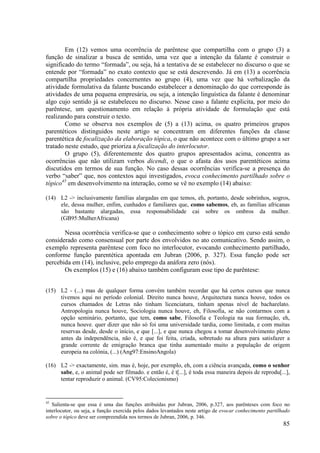 Em (12) vemos uma ocorrência de parêntese que compartilha com o grupo (3) a
função de sinalizar a busca de sentido, uma vez que a intenção da falante é construir o
significado do termo “formada”, ou seja, há a tentativa de se estabelecer no discurso o que se
entende por “formada” no exato contexto que se está descrevendo. Já em (13) a ocorrência
compartilha propriedades concernentes ao grupo (4), uma vez que há verbalização da
atividade formulativa da falante buscando estabelecer a denominação do que corresponde às
atividades de uma pequena empresária, ou seja, a intenção linguística da falante é denominar
algo cujo sentido já se estabeleceu no discurso. Nesse caso a falante explicita, por meio do
parêntese, um questionamento em relação à própria atividade de formulação que está
realizando para construir o texto.
        Como se observa nos exemplos de (5) a (13) acima, os quatro primeiros grupos
parentéticos distinguidos neste artigo se concentram em diferentes funções da classe
parentética de focalização da elaboração tópica, o que não acontece com o último grupo a ser
tratado neste estudo, que prioriza a focalização do interlocutor.
        O grupo (5), diferentemente dos quatro grupos apresentados acima, concentra as
ocorrências que não utilizam verbos dicendi, o que o afasta dos usos parentéticos acima
discutidos em termos de sua função. No caso dessas ocorrências verifica-se a presença do
verbo “saber” que, nos contextos aqui investigados, evoca conhecimento partilhado sobre o
tópico45 em desenvolvimento na interação, como se vê no exemplo (14) abaixo:

(14) L2 -> inclusivamente famílias alargadas em que temos, eh, portanto, desde sobrinhos, sogros,
     ele, dessa mulher, enfim, cunhados e familiares que, como sabemos, eh, as famílias africanas
     são bastante alargadas, essa responsabilidade cai sobre os ombros da mulher.
     (GB95:MulherAfricana)

       Nessa ocorrência verifica-se que o conhecimento sobre o tópico em curso está sendo
considerado como consensual por parte dos envolvidos no ato comunicativo. Sendo assim, o
exemplo representa parêntese com foco no interlocutor, evocando conhecimento partilhado,
conforme função parentética apontada em Jubran (2006, p. 327). Essa função pode ser
percebida em (14), inclusive, pelo emprego da anáfora zero (nós).
       Os exemplos (15) e (16) abaixo também configuram esse tipo de parêntese:


(15) L2 - (...) mas de qualquer forma convém também recordar que há certos cursos que nunca
     tivemos aqui no período colonial. Direito nunca houve, Arquitectura nunca houve, todos os
     cursos chamados de Letras não tinham licenciatura, tinham apenas nível de bacharelato.
     Antropologia nunca houve, Sociologia nunca houve, eh, Filosofia, se não contarmos com a
     opção seminário, portanto, que tem, como sabe, Filosofia e Teologia na sua formação, eh,
     nunca houve. quer dizer que não só foi uma universidade tardia, como limitada, e com muitas
     reservas desde, desde o início, e que [...], e que nunca chegou a tomar desenvolvimento pleno
     antes da independência, não é, e que foi feita, criada, sobretudo na altura para satisfazer a
     grande corrente de emigração branca que tinha aumentado muito a população de origem
     europeia na colónia, (...) (Ang97:EnsinoAngola)

(16) L2 -> exactamente, sim. mas é, hoje, por exemplo, eh, com a ciência avançada, como o senhor
     sabe, e, o animal pode ser filmado. e então é, é t[...], é toda essa maneira depois de reprodu[...],
     tentar reproduzir o animal. (CV95:Colecionismo)


45
   Salienta-se que essa é uma das funções atribuídas por Jubran, 2006, p.327, aos parênteses com foco no
interlocutor, ou seja, a função exercida pelos dados levantados neste artigo de evocar conhecimento partilhado
sobre o tópico deve ser compreendida nos termos de Jubran, 2006, p. 346.
                                                                                                           85
 