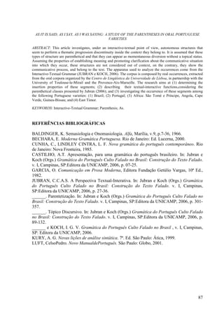 AS IT IS SAID, AS I SAY, AS I WAS SAYING: A STUDY OF THE PARENTHESES IN ORAL PORTUGUESE
                                              VARIETIES

ABSTRACT: This article investigates, under an interactive-textual point of view, autonomous structures that
seem to perform a thematic progression discontinuity inside the context they belong to. It is assumed that these
types of structure are parenthetical and that they can appear as momentaneous diversion without a topical status.
Assuming the properties of establishing meaning and promoting clarification about the communicative situation
into which they occur, these structures are not considered out of context, on the contrary, they show the
communicative process, and belong to the text. The apparatus used to analyze the occurrences come from the
Interactive-Textual Grammar (JUBRAN e KOCH, 2006). The corpus is composed by real occurrences, extracted
from the oral corpora organized by the Centro de Lingüística da Universidade de Lisboa, in partnership with the
University of Toulouse-le-Mirail and the Provence-Aix-Marseille. The research aims at (1) determining the
insertion properties of these segments; (2) describing their textual-interactive functions,considering the
parenthetical classes presented by Jubran (2006); and (3) investigating the occurrence of these segments among
the following Portuguese varieties: (1) Brazil; (2) Portugal; (3) Africa: São Tomé e Príncipe, Angola, Cape
Verde, Guinea-Bissau; and (4) East Timor.

KEYWORDS: Interactive-Textual Grammar; Parenthesis; As.



REFERÊNCIAS BIBLIOGRÁFICAS

BALDINGER, K. Semasiologia e Onomasiologia. Alfa, Marília, v.9, p.7-36, 1966.
BECHARA, E. Moderna Gramática Portuguesa. Rio de Janeiro: Ed. Lucerna, 2000.
CUNHA, C., LINDLEY CINTRA, L. F. Nova gramática do português contemporâneo. Rio
de Janeiro: Nova Fronteira, 1985.
CASTILHO, A.T. Apresentação, para uma gramática do português brasileiro. In: Jubran e
Koch (Orgs.) Gramática do Português Culto Falado no Brasil: Construção do Texto Falado.
v. I, Campinas, SP:Editora da UNICAMP, 2006, p. 07-25.
GARCIA, O. Comunicação em Prosa Moderna, Editora Fundação Getúlio Vargas, 10ª Ed.,
1982.
JUBRAN, C.C.A.S. A Perspectiva Textual-Interativa. In: Jubran e Koch (Orgs.) Gramática
do Português Culto Falado no Brasil: Construção do Texto Falado. v. I, Campinas,
SP:Editora da UNICAMP, 2006, p. 27-36.
______. Parentetização. In: Jubran e Koch (Orgs.) Gramática do Português Culto Falado no
Brasil: Construção do Texto Falado. v. I, Campinas, SP:Editora da UNICAMP, 2006, p. 301-
357.
______. Tópico Discursivo. In: Jubran e Koch (Orgs.) Gramática do Português Culto Falado
no Brasil: Construção do Texto Falado. v. I, Campinas, SP:Editora da UNICAMP, 2006, p.
89-132.
______ e KOCH, I. G. V. Gramática do Português Culto Falado no Brasil , v. I, Campinas,
SP: Editora da UNICAMP, 2006.
KURY, A. G. Novas lições de análise sintática. 7ª. Ed. São Paulo: Ática, 1999.
LUFT, CelsoPedro. Novo ManualdePortuguês. São Paulo: Globo, 2001.




                                                                                                              87
 