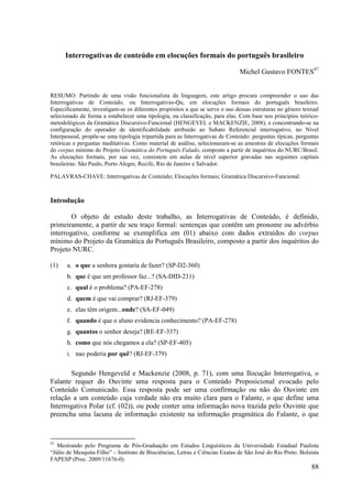 Interrogativas de conteúdo em elocuções formais do português brasileiro

                                                                               Michel Gustavo FONTES47


RESUMO: Partindo de uma visão funcionalista da linguagem, este artigo procura compreender o uso das
Interrogativas de Conteúdo, ou Interrogativas-Qu, em elocuções formais do português brasileiro.
Especificamente, investigam-se os diferentes propósitos a que se serve o uso dessas estruturas no gênero textual
selecionado de forma a estabelecer uma tipologia, ou classificação, para elas. Com base nos princípios teórico-
metodológicos da Gramática Discursivo-Funcional (HENGEVEL e MACKENZIE, 2008), e concentrando-se na
configuração do operador de identificabilidade atribuído ao Subato Referencial interrogativo, no Nível
Interpessoal, propõe-se uma tipologia tripartida para as Interrogativas de Conteúdo: perguntas típicas, perguntas
retóricas e perguntas meditativas. Como material de análise, selecionaram-se as amostras de elocuções formais
do corpus mínimo do Projeto Gramática do Português Falado, composto a partir de inquéritos do NURC/Brasil.
As elocuções formais, por sua vez, consistem em aulas de nível superior gravadas nas seguintes capitais
brasileiras: São Paulo, Porto Alegre, Recife, Rio de Janeiro e Salvador.

PALAVRAS-CHAVE: Interrogativas de Conteúdo; Elocuções formais; Gramática Discursivo-Funcional.



Introdução

        O objeto de estudo deste trabalho, as Interrogativas de Conteúdo, é definido,
primeiramente, a partir de seu traço formal: sentenças que contêm um pronome ou advérbio
interrogativo, conforme se exemplifica em (01) abaixo com dados extraídos do corpus
mínimo do Projeto da Gramática do Português Brasileiro, composto a partir dos inquéritos do
Projeto NURC.

(1)    a. o que a senhora gostaria de fazer? (SP-D2-360)
       b. que é que um professor faz...? (SA-DID-231)
       c. qual é o problema? (PA-EF-278)
       d. quem é que vai comprar? (RJ-EF-379)
       e. elas têm origem...onde? (SA-EF-049)
       f. quando é que o aluno evidencia conhecimento? (PA-EF-278)
       g. quantos o senhor deseja? (RE-EF-337)
       h. como que nós chegamos a ela? (SP-EF-405)
       i. nao poderia por quê? (RJ-EF-379)


       Segundo Hengeveld e Mackenzie (2008, p. 71), com uma Ilocução Interrogativa, o
Falante requer do Ouvinte uma resposta para o Conteúdo Proposicional evocado pelo
Conteúdo Comunicado. Essa resposta pode ser uma confirmação ou não do Ouvinte em
relação a um conteúdo cuja verdade não era muito clara para o Falante, o que define uma
Interrogativa Polar (cf. (02)), ou pode conter uma informação nova trazida pelo Ouvinte que
preencha uma lacuna de informação existente na informação pragmática do Falante, o que


47
   Mestrando pelo Programa de Pós-Graduação em Estudos Linguísticos da Universidade Estadual Paulista
“Júlio de Mesquita Filho” – Instituto de Biociências, Letras e Ciências Exatas de São José do Rio Preto. Bolsista
FAPESP (Proc. 2009/11676-0).
                                                                                                              88
 