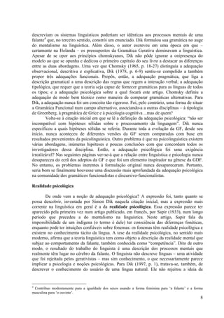 descreviam os sistemas linguísticos poderiam ser idênticas aos processos mentais de uma
falante4 que, no terceiro sentido, constrói um enunciado. Dik formulou sua gramática no auge
do mentalismo na linguística. Além disso, o autor escreveu em uma época em que –
certamente na Holanda – os pressupostos da Gramática Gerativa dominavam a linguística.
Apesar de se opor aos princípios chomskyanos, Dik não pôde ignorar a onipresença do
modelo ao que se opunha e dedicou o primeiro capítulo do seu livro a destacar as diferenças
entre as duas abordagens. Uma vez que Chomsky (1965, p. 18-27) distinguia a adequação
observacional, descritiva e explicativa, Dik (1978, p. 6-9) sentiu-se compelido a também
propor três adequações funcionais. Propôs, então, a adequação pragmática, que liga a
descrição gramatical a uma descrição das regras que regem a interação verbal; a adequação
tipológica, que requer que a teoria seja capaz de fornecer gramáticas para as línguas de todos
os tipos; e a adequação psicológica sobre a qual focará este artigo. Chomsky definiu a
adequação de modo bem técnico como maneira de comparar gramáticas alternativas. Para
Dik, a adequação nunca foi um conceito tão rigoroso. Foi, pelo contrário, uma forma de situar
a Gramática Funcional num campo alternativo, associando-a a outras disciplinas – à tipologia
de Greenberg, à pragmática de Grice e à psicologia cognitiva ...mas de quem?
        Volte-se à citação inicial em que se lê a definição da adequação psicológica: “não ser
incompatível com hipóteses sólidas sobre o processamento da linguagem”. Dik nunca
especificou a quais hipóteses sólidas se referia. Durante toda a evolução da GF, desde seu
início, nunca aconteceu de diferentes versões da GF serem comparadas com base em
resultados provenientes da psicolinguística. Outro problema é que na psicolinguística existem
várias abordagens, inúmeras hipóteses e poucas conclusões com que concordem todos os
investigadores dessa disciplina. Então, a adequação psicológica foi uma exigência
irrealizável? Nas seguintes páginas ver-se-á que a relação entre linguística e psicologia nunca
desapareceu do ecrã dos adeptos da GF e que foi um elemento inspirador na gênese da GDF.
No entanto, os problemas inerentes à formulação original nunca desapareceram. Portanto,
seria bom se finalmente houvesse uma discussão mais aprofundada da adequação psicológica
na comunidade dos gramáticos funcionalistas e discursivo-funcionalistas.

Realidade psicológica

       De onde vem a noção de adequação psicológica? A expressão foi, tanto quanto se
possa descobrir, inventada por Simon Dik naquela citação inicial, mas a expressão mais
corrente na linguística em geral é a da realidade psicológica. Essa expressão parece ter
aparecido pela primeira vez num artigo publicado, em francês, por Sapir (1933), num longo
período que precedeu a do mentalismo na linguística. Neste artigo, Sapir fala da
impossibilidade de um indígena (o termo é dele) ter consciência das diferenças fonéticas,
enquanto pode ter intuições confiáveis sobre fonemas: os fonemas têm realidade psicológica e
existem no conhecimento tácito da língua. A tese da realidade psicológica, no sentido mais
moderno, afirma que a teoria linguística tem como objeto a descrição da realidade mental que
subjaz ao comportamento da falante, também conhecida como “competência”. Dito de outro
modo, o resultado do trabalho do linguista é uma descrição dos processos mentais que
realmente têm lugar no cérebro da falante. O linguista não descreve línguas – uma atividade
que foi rejeitada pelos gerativistas – mas sim conhecimento, o que necessariamente parece
implicar a psicologia e noções psicológicas. Para Dik (1997, p. 1), tratava-se, também, de
descrever o conhecimento do usuário de uma língua natural. Ele não rejeitou a ideia de


4
 Contribuo modestamente para a igualdade dos sexos usando a forma feminina para ‘a falante’ e a forma
masculina para ‘o ouvinte’.
                                                                                                   8
 