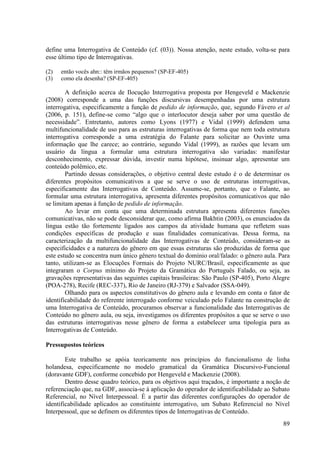 define uma Interrogativa de Conteúdo (cf. (03)). Nossa atenção, neste estudo, volta-se para
esse último tipo de Interrogativas.

(2)   então vocês ahn:: têm irmãos pequenos? (SP-EF-405)
(3)   como ela desenha? (SP-EF-405)

        A definição acerca de Ilocução Interrogativa proposta por Hengeveld e Mackenzie
(2008) corresponde a uma das funções discursivas desempenhadas por uma estrutura
interrogativa, especificamente a função de pedido de informação, que, segundo Fávero et al
(2006, p. 151), define-se como “algo que o interlocutor deseja saber por uma questão de
necessidade”. Entretanto, autores como Lyons (1977) e Vidal (1999) defendem uma
multifuncionalidade de uso para as estruturas interrogativas de forma que nem toda estrutura
interrogativa corresponde a uma estratégia do Falante para solicitar ao Ouvinte uma
informação que lhe carece; ao contrário, segundo Vidal (1999), as razões que levam um
usuário da língua a formular uma estrutura interrogativa são variadas: manifestar
desconhecimento, expressar dúvida, investir numa hipótese, insinuar algo, apresentar um
conteúdo polêmico, etc.
        Partindo dessas considerações, o objetivo central deste estudo é o de determinar os
diferentes propósitos comunicativos a que se serve o uso de estruturas interrogativas,
especificamente das Interrogativas de Conteúdo. Assume-se, portanto, que o Falante, ao
formular uma estrutura interrogativa, apresenta diferentes propósitos comunicativos que não
se limitam apenas à função de pedido de informação.
        Ao levar em conta que uma determinada estrutura apresenta diferentes funções
comunicativas, não se pode desconsiderar que, como afirma Bakhtin (2003), os enunciados da
língua estão tão fortemente ligados aos campos da atividade humana que refletem suas
condições específicas de produção e suas finalidades comunicativas. Dessa forma, na
caracterização da multifuncionalidade das Interrogativas de Conteúdo, consideram-se as
especificidades e a natureza do gênero em que essas estruturas são produzidas de forma que
este estudo se concentra num único gênero textual do domínio oral/falado: o gênero aula. Para
tanto, utilizam-se as Elocuções Formais do Projeto NURC/Brasil, especificamente as que
integraram o Corpus mínimo do Projeto da Gramática do Português Falado, ou seja, as
gravações representativas das seguintes capitais brasileiras: São Paulo (SP-405), Porto Alegre
(POA-278), Recife (REC-337), Rio de Janeiro (RJ-379) e Salvador (SSA-049).
        Olhando para os aspectos constitutivos do gênero aula e levando em conta o fator de
identificabilidade do referente interrogado conforme veiculado pelo Falante na construção de
uma Interrogativa de Conteúdo, procuramos observar a funcionalidade das Interrogativas de
Conteúdo no gênero aula, ou seja, investigamos os diferentes propósitos a que se serve o uso
das estruturas interrogativas nesse gênero de forma a estabelecer uma tipologia para as
Interrogativas de Conteúdo.

Pressupostos teóricos

        Este trabalho se apóia teoricamente nos princípios do funcionalismo de linha
holandesa, especificamente no modelo gramatical da Gramática Discursivo-Funcional
(doravante GDF), conforme concebido por Hengeveld e Mackenzie (2008).
        Dentro desse quadro teórico, para os objetivos aqui traçados, é importante a noção de
referenciação que, na GDF, associa-se à aplicação do operador de identificabilidade ao Subato
Referencial, no Nível Interpessoal. É a partir das diferentes configurações do operador de
identificabilidade aplicados ao constituinte interrogativo, um Subato Referencial no Nível
Interpessoal, que se definem os diferentes tipos de Interrogativas de Conteúdo.
                                                                                           89
 