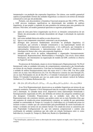 interpretação e na produção das expressões linguísticas. Em síntese, esse modelo gramatical
captura as propriedades formais das unidades linguísticas e as descreve em termos da intenção
comunicativa com que são produzidas.
        Portanto, sem desconsiderar a Gramática Funcional proposta por Dik (1997a; 1997b),
a GDF provoca mudanças significativas na determinação das unidades de análises
linguísticas, já que propõe a expansão de uma gramática da sentença para uma gramática do
discurso. Para tanto, tal modelo gramatical apresenta as seguintes propriedades:

(a)   opera de cima para baixo (organização top-down): as intenções comunicativas de um
      falante são processadas em direção descendente até chegar à articulação da expressão
      linguística;
(b)   tem como unidade básica de análise os atos discursivos;
(c)   liga-se a um componente conceitual, contextual e um de produção;
(d)   distingue dois processos fundamentais envolvidos na produção linguística: (i)
      formulação, que converte a intenção comunicativa e sua representação mental em
      representações interpessoais e representacionais, e (ii) codificação, que transporta as
      representações interpessoais e representacionais para os níveis morfossintático e
      fonológico de forma a dar a elas uma expressão linguística;
(e)   introduz quatro níveis de análise independentes e organizados hierarquicamente:
      Interpessoal, Representacional, Morfossintático e Fonológico. Tais níveis, nessa ordem
      hierárquica, são interatuantes na organização do modelo da GDF, conforme se observa
      na Figura 01 acima.

        No processo de formulação, atuam os níveis Interpessoal e Representacional. No Nível
Interpessoal, todas as unidades relevantes do comportamento comunicativo são formalizadas
em termos de sua função comunicativa. Com base na formalização em (04)48, observa-se que
a unidade de análise hierarquicamente mais alta nesse nível é o Move (M). Um Move pode
conter um ou mais Atos Discursivos (A). Um Ato Discursivo consiste em uma Ilocução (F),
um ou mais Participantes do ato de fala (P) e o Conteúdo Comunicado (C) apresentado pelo
falante. O Conteúdo Comunicado, por sua vez, pode conter um número variável de Subatos
Atributivos (T) e Subatos Referenciais (R).

(4)   (M1: [(A1: [(F1) (P1)S (P2)A (C1: [(T1){Ф} ... (T1+N){Ф} (R1){Ф}] (C1){Ф})] (A1) ... (A1+N){Ф}] (M1))

       Já no Nível Representacional, descrevem-se as unidades linguísticas em termos de sua
categoria semântica. Enquanto o Nível Interpessoal trata da evocação, o Representacional lida
com a denotação. As camadas desse nível, disponíveis numa representação formalizada e
hierarquicamente organizada em (05), são definidas em termos das categorias semânticas que
elas designam: Conteúdos Proposicionais (p), as unidades mais altas do Nível
Representacional, são construtos mentais, que podem conter um ou mais Episódios (Ep), que
são conjuntos de estados-de-coisas tematicamente coerentes, no sentido de que apresentam
unidade ou continuidade de Tempo (t), Locação (l) e Indivíduos (x); já Estados-de-coisas (e)
incluem eventos e estados que são caracterizados pela possibilidade de serem localizados no
tempo e avaliados em termos de seu estatuto factual. Um estado-de-coisas se caracteriza por
uma Propriedade Configuracional (f), que tem natureza composicional e contém uma
combinação de unidades semânticas que não estão em relação hierárquica entre si, como
Indivíduo (x), Locação (l), Tempo (t), Modo (m), Razão (r) e Qualidade (q).

48
  Nas formalizações, optamos por manter as abreviações dos termos originais em inglês, como Cl para Clause
(oração).
                                                                                                              91
 