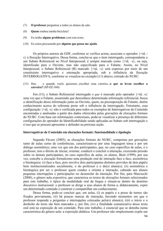 (7)   O professor perguntou a todos os alunos da sala.

(8)   Quem roubou minha bicicleta?

(9)   Eu tenho alguns problemas com este texto.

(10) Eu estou procurando por alguém que possa me ajuda.


        Os próprios autores da GDF, conforme se verifica acima, associam o operador {+id, -
s} à Ilocução Interrogativa. Dessa forma, conclui-se que o item interrogado, correspondente a
um Subato Referencial no Nível Interpessoal, é sempre marcado como {+id, –s}, ou seja,
identificado para o Ouvinte, mas não especificado para o Falante. Assim, no Nível
Interpessoal, o Subato Referencial (R) marcado {+id, –s} será expresso por meio de um
constituinte interrogativo e entonação apropriada, sob a influência da Ilocução
INTERROGATIVA, conforme se visualiza no exemplo (11) abaixo, retirado do NURC.

(11) Doc.     e quando vocês quiseram...escolher uma carreira...o que as levou escolher a
     carreira? (SP-D2-360)

        Em (11), o Subato Referencial interrogado o que é marcado pelo operador {+id, -s}
uma vez que o Falante, assumindo que desconhece determinada informação referencial, busca
a identificação dessa informação junto ao Ouvinte, quem, na pressuposição do Falante, detém
conhecimento acerca do referente posto sob a influência da interrogação. Entretanto, essa
configuração {+id, -s} não é verificada para todos os exemplos de Interrogativas de Conteúdo
encontradas e analisadas a partir dos dados oferecidos pelas gravações de elocuções formais
do NURC. Com base em informações contextuais, pode-se visualizar a presença de diferentes
configurações do operador de Identificabilidade sendo aplicadas ao Subato sob interrogação e
é isso que se procura apresentar e defender na próxima seção.

Interrogativas de Conteúdo em elocuções formais: funcionalidade e tipologia

        Segundo Fávero (2005), as elocuções formais do NURC, compostas por gravações
tanto de aulas como de conferências, caracterizam-se por uma linguagem tensa e por um
diálogo assimétrico, uma vez que um dos participantes, que, no caso específico de aulas, é o
professor, tem o direito de iniciar, orientar, conduzir e concluir a interação, exercendo pressão
sobre os demais participantes, no caso específico de aulas, os alunos. Brait (1999), por sua
vez, concebe a elocução formalcomo uma produção oral de interação face a face, assimétrica
e hierárquica: (i) face a face, pois envolve dois participantes distintos providos de dois papéis
bem institucionalizados socialmente, o do professor e o do(s) aluno(s); (ii) assimétrica e
hierárquica por ser o professor quem conduz e orienta a interação, cabendo aos alunos
pequenas interrupções e participações no desenrolar da interação. Por fim, para Marcuschi
(2008), o gênero aula expositiva, que caracteriza os textos de elocuções formais selecionados
para este trabalho, é típico da modalidade oral da língua e situam-se dentro do domínio
discursivo instrucional: o professor se dirige a seus alunos de forma a, didaticamente, expor
um determinado conteúdo e construir e compartilhar um conhecimento.
        Dessa forma, pode-se concluir que, em aulas, (i) os papéis e a posse de turnos são
fixados previamente, (ii) há poucas marcas de interação, havendo momentos em que o
professor responde a perguntas e interrupções colocadas pelo(s) aluno(s), (iii) o início e o
desfecho do texto são bem marcados e, por fim, (iv) a finalidade comunicativa desse texto
oral está na exposição de um conteúdo. Para este trabalho, é essencial que se detenha numa
característica do gênero aula: a exposição didática. Um professor não simplesmente expõe um
                                                                                               94
 