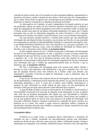 conteúdo de forma corrida, mas o faz levando em conta estratégias didáticas, argumentativas e
interativas, de forma a atingir a atenção de seus alunos e fazer com que eles compreendam o
que se expõe. Dessa forma, no gênero aula, as Interrogativas de Conteúdo servem a diferentes
propósitos ou funções comunicativos a depender da intenção do Falante.
        As Interrogativas de Conteúdo, no geral, independente da situação genérica em que
são produzidas, podem ser usadas em três contextos interativos diferentes que se definem a
partir da conjugação de três fatores pragmáticos envolvidos na interação verbal: (i) aquilo que
o Falante assume fazer parte de sua própria informação pragmática, (ii) aquilo que o Falante
pressupõe estar ou não na informação pragmática de seu(s) Ouvinte(s) e (iii) a intenção
comunicativa do Falante, em relação a seu(s) Ouvinte(s), com o uso da estrutura interrogativa.
        Em uma primeira situação interativa, o Falante pode assumir que uma determinada
informação não está disponível para ele próprio, mas sim para seu Ouvinte, ou seja, pensando
na configuração do operador de identificabilidade atribuído ao constituinte interrogativo, tem-
se um Subato Referencial identificável (+id) e não específico (-s), o que gera o operador (+id,
-s R). A interrogativa funciona, assim, como um pedido de informação do Falante para o
Ouvinte, o que se denomina, neste trabalho, de perguntas típicas.
        Já num segundo contexto de uso, o Falante assume que a informação sob interrogação
faz parte de sua informação pragmática, ou seja, é específica (+s) para si mesmo, porém não
está disponível para seu Ouvinte, ou seja, não é identificável (-id) para o Ouvinte, o que gera
o operador (-id, +s R). Esse tipo de pergunta funciona como uma maneira de ativar ou
acrescentar um determinado conhecimento na informação pragmática do Ouvinte, destacando
uma informação para que o Falante aja argumentativamente junto ao Ouvinte, o que se
denomina, aqui, de perguntas retóricas.
        Por fim, a informação sob interrogação pode estar ausente para ambos, Falante e
Ouvinte, ou seja, é não específica e não identificável, o que gera o operador (-id, -s R). Esse
tipo de pergunta funciona como uma tentativa de o Falante expor suas dúvidas e/ou
inquietações, colocando o Ouvinte no papel de testemunha, o que se denomina, aqui, de
perguntas meditativas.
        O que há por trás desses três contextos de uso da interrogação é que, para pelo menos
um dos participantes, a informação lexical requerida está ausente, ou seja, não faz parte de sua
informação pragmática, é nova. É assim que se define, neste trabalho, Interrogativas: a
ausência de uma informação no estado mental de pelo menos um dos participantes da
interação verbal que provoque uma expressão verbal indiciária dessa ausência.
        A especificidade do gênero em que as Interrogativas de Conteúdo se situam atualiza a
funcionalidade comunicativa de cada tipo de pergunta acima distinguida, ou seja, no gênero
aula, cada tipo de pergunta desempenha uma função que está subordinada às intenções
comunicativas do Falante em relação ao(s) seu(s) Ouvinte(s). Dessa forma, por exemplo, o
uso de uma pergunta típica em sala de aula, cuja natureza é de pedido de informação, está
associado a diferentes funções e intenções comunicativas a depender de quem a produz, se o
professor ou se o aluno. Nas seções a seguir, busca-se especificar melhor a proposta de
classificação tripartida oferecida neste trabalho e caracterizar a função comunicativa de cada
tipo de pergunta dentro do gênero aula.

As perguntas típicas

        Conforme já se expôs acima, as perguntas típicas relacionam-se a momentos da
interação em que o Falante, assumindo seu desconhecimento perante uma informação,
assinala seu desejo de que o Ouvinte, quem, para ele, detém a informação ausente, forneça a
informação nova adequada. Esse referente, identificável para o Ouvinte (+id) e não específico

                                                                                             95
 