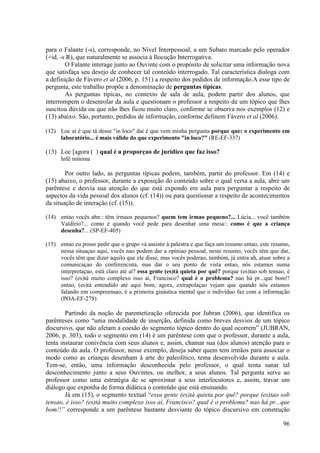 para o Falante (-s), corresponde, no Nível Interpessoal, a um Subato marcado pelo operador
(+id, -s R), que naturalmente se associa à Ilocução Interrogativa.
        O Falante interage junto ao Ouvinte com o propósito de solicitar uma informação nova
que satisfaça seu desejo de conhecer tal conteúdo interrogado. Tal característica dialoga com
a definição de Fávero et al (2006, p. 151) a respeito dos pedidos de informação.A esse tipo de
pergunta, este trabalho propõe a denominação de perguntas típicas.
        As perguntas típicas, no contexto de sala de aula, podem partir dos alunos, que
interrompem o desenrolar da aula e questionam o professor a respeito de um tópico que lhes
suscitou dúvida ou que não lhes ficou muito claro, conforme se observa nos exemplos (12) e
(13) abaixo. São, portanto, pedidos de informação, conforme definem Fávero et al (2006).

(12) Loc aí é que tá desse "in loco" daí é que vem minha pergunta porque que: o experimento em
     laboratório... é mais válido do que experimento "in loco?" (RE-EF-337)

(13) Loc [agora ( ) qual é a proporçao de jurídico que faz isso?
      Infé mínima

        Por outro lado, as perguntas típicas podem, também, partir do professor. Em (14) e
(15) abaixo, o professor, durante a exposição do conteúdo sobre o qual versa a aula, abre um
parêntese e desvia sua atenção do que está expondo em aula para perguntar a respeito de
aspectos da vida pessoal dos alunos (cf. (14)) ou para questionar a respeito de acontecimentos
da situação de interação (cf. (15)).

(14) entao vocês ahn:: têm irmaos pequenos? quem tem irmao pequeno?... Lúcia... você também
     Valdírio?... como é quando você pede para desenhar uma mesa:: como é que a criança
     desenha?... (SP-EF-405)

(15) entao eu posso pedir que o grupo vá assistir à palestra e que faça um resumo entao, este resumo,
     nessa situaçao aqui, vocês nao podem dar a opiniao pessoal, neste resumo, vocês têm que dar,
     vocês têm que dizer aquilo que ele disse, mas vocês poderao, também, já entra ah, atuar sobre a
     comunicaçao do conferencista, mas dar o seu ponto de vista entao, nós estamos numa
     interpretaçao, está claro até aí? essa gente (es)tá quieta por quê? porque (es)tao sob tensao, é
     isso? (es)tá muito complexo isso aí, Francisco? qual é o problema? nao há pr...que bom!!
     entao, (es)tá entendido até aqui bom, agora, extrapolaçao vejam que quando nós estamos
     falando em compreensao, é a primeira ginástica mental que o indivíduo faz com a informação
     (POA-EF-278)

        Partindo da noção de parentetização oferecida por Jubran (2006), que identifica os
parênteses como “uma modalidade de inserção, definida como breves desvios de um tópico
discursivo, que não afetam a coesão do segmento tópico dentro do qual ocorrem” (JUBRAN,
2006, p. 303), todo o segmento em (14) é um parêntese com que o professor, durante a aula,
tenta instaurar conivência com seus alunos e, assim, chamar sua (dos alunos) atenção para o
conteúdo da aula. O professor, nesse exemplo, deseja saber quem tem irmãos para associar o
modo como as crianças desenham à arte do paleolítico, tema desenvolvido durante a aula.
Tem-se, então, uma informação desconhecida pelo professor, o qual tenta sanar tal
desconhecimento junto a seus Ouvintes, ou melhor, a seus alunos. Tal pergunta serve ao
professor como uma estratégia de se aproximar a seus interlocutores e, assim, travar um
diálogo que exponha de forma didática o conteúdo que está ensinando.
        Já em (15), o segmento textual “essa gente (es)tá quieta por quê? porque (es)tao sob
tensao, é isso? (es)tá muito complexo isso aí, Francisco? qual é o problema? nao há pr...que
bom!!” corresponde a um parêntese bastante desviante do tópico discursivo em construção

                                                                                                  96
 
