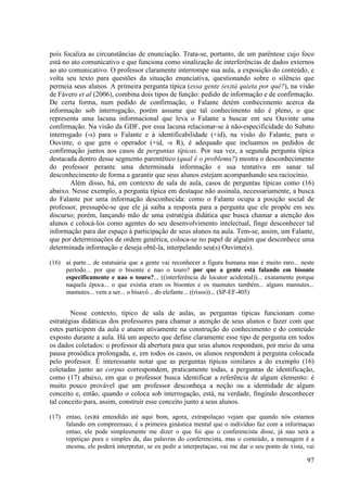 pois focaliza as circunstâncias de enunciação. Trata-se, portanto, de um parêntese cujo foco
está no ato comunicativo e que funciona como sinalização de interferências de dados externos
ao ato comunicativo. O professor claramente interrompe sua aula, a exposição do conteúdo, e
volta seu texto para questões da situação enunciativa, questionando sobre o silêncio que
permeia seus alunos. A primeira pergunta típica (essa gente (es)tá quieta por quê?), na visão
de Fávero et al (2006), combina dois tipos de função: pedido de informação e de confirmação.
De certa forma, num pedido de confirmação, o Falante detém conhecimento acerca da
informação sob interrogação, porém assume que tal conhecimento não é pleno, o que
representa uma lacuna informacional que leva o Falante a buscar em seu Ouvinte uma
confirmação. Na visão da GDF, por essa lacuna relacionar-se à não-especificidade do Subato
interrogado (-s) para o Falante e à identificabilidade (+id), na visão do Falante, para o
Ouvinte, o que gera o operador (+id, -s R), é adequado que incluamos os pedidos de
confirmação juntos aos casos de perguntas típicas. Por sua vez, a segunda pergunta típica
destacada dentro desse segmento parentético (qual é o problema?) mostra o desconhecimento
do professor perante uma determinada informação e sua tentativa em sanar tal
desconhecimento de forma a garantir que seus alunos estejam acompanhando seu raciocínio.
        Além disso, há, em contexto de sala de aula, casos de perguntas típicas como (16)
abaixo. Nesse exemplo, a pergunta típica em destaque não assinala, necessariamente, a busca
do Falante por uma informação desconhecida: como o Falante ocupa a posição social de
professor, pressupõe-se que ele já saiba a resposta para a pergunta que ele propõe em seu
discurso; porém, lançando mão de uma estratégia didática que busca chamar a atenção dos
alunos e colocá-los como agentes do seu desenvolvimento intelectual, finge desconhecer tal
informação para dar espaço à participação de seus alunos na aula. Tem-se, assim, um Falante,
que por determinações de ordem genérica, coloca-se no papel de alguém que desconhece uma
determinada informação e deseja obtê-la, interpelando seu(s) Ouvinte(s).

(16) aí parte... de estatuária que a gente vai reconhecer a figura humana mas é muito raro... neste
     período... por que o bisonte e nao o touro? por que a gente está falando em bisonte
     especificamente e nao o touro?... ((interferência de locutor acidental))... exatamente porque
     naquela época... o que existia eram os bisontes e os mamutes também... alguns mamutes...
     mamutes... vem a ser... o bisavô... do elefante... ((risos))... (SP-EF-405)


        Nesse contexto, típico de sala de aulas, as perguntas típicas funcionam como
estratégias didáticas dos professores para chamar a atenção de seus alunos e fazer com que
estes participem da aula e atuem ativamente na construção do conhecimento e do conteúdo
exposto durante a aula. Há um aspecto que define claramente esse tipo de pergunta em todos
os dados coletados: o professor dá abertura para que seus alunos respondam, por meio de uma
pausa prosódica prolongada, e, em todos os casos, os alunos respondem à pergunta colocada
pelo professor. É interessante notar que as perguntas típicas similares a do exemplo (16)
coletadas junto ao corpus correspondem, praticamente todas, a perguntas de identificação,
como (17) abaixo, em que o professor busca identificar a referência de algum elemento: é
muito pouco provável que um professor desconheça a noção ou a identidade de algum
conceito e, então, quando o coloca sob interrogação, está, na verdade, fingindo desconhecer
tal conceito para, assim, construir esse conceito junto a seus alunos.

(17) entao, (es)tá entendido até aqui bom, agora, extrapolaçao vejam que quando nós estamos
     falando em compreensao, é a primeira ginástica mental que o indivíduo faz com a informaçao
     entao, ele pode simplesmente me dizer o que foi que o conferencista disse, já nao será a
     repetiçao pura e simples da, das palavras do conferencista, mas o conteúdo, a mensagem é a
     mesma, ele poderá interpretar, se eu pedir a interpretaçao, vai me dar o seu ponto de vista, vai

                                                                                                  97
 