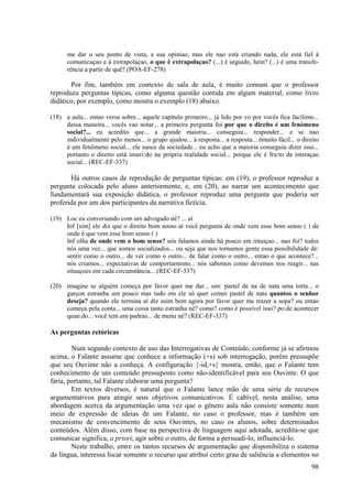 me dar o seu ponto de vista, a sua opiniao, mas ele nao está criando nada, ele está fiel à
      comunicaçao e à extrapolaçao, o que é extrapolaçao? (...) é seguido, hein? (...) é uma transfe-
      rência a partir de quê? (POA-EF-278)

       Por fim, também em contexto de sala de aula, é muito comum que o professor
reproduza perguntas típicas, como alguma questão contida em algum material, como livro
didático, por exemplo, como mostra o exemplo (18) abaixo.

(18) a aula... entao versa sobre... aquele capítulo primeiro... já lido por vo por vocês fica facílimo...
     dessa maneira... vocês vao notar... a primeira pergunta foi por que o direito é um fenómeno
     social?... eu acredito que... a grande maioria... conseguiu... responder... e se nao
     individualmente pelo menos... o grupo ajudou... à resposta... a resposta... émuito fácil... o direito
     é um fenômeno social... ele nasce da sociedade... eu acho que a maioria conseguiu dizer isso...
     portanto o direito está inseri:do na própria realidade social... porque ele é fru:to da interaçao
     social... (REC-EF-337)

       Há outros casos de reprodução de perguntas típicas: em (19), o professor reproduz a
pergunta colocada pelo aluno anteriormente, e, em (20), ao narrar um acontecimento que
fundamentará sua exposição didática, o professor reproduz uma pergunta que poderia ser
proferida por um dos participantes da narrativa fictícia.

(19) Loc eu conversando com um advogado né? ... aí
     Inf [sim] ele diz que o direito bom senso aí você pergunta de onde vem esse bom senso ( ) de
     onde é que vem esse bom senso ( )
     Inf olha de onde vem o bom senso? nós falamos ainda há pouco em intuiçao... nao foi? todos
     nós uma vez... que somos socializados... ou seja que nos tornamos gente essa possibilidade de:
     sentir como o outro... de ver como o outro... de falar como o outro... entao o que acontece?...
     nós criamos... expectativas de comportamento... nós sabemos como devemos nos reagir... nas
     situaçoes em cada circunstância... (REC-EF-337)

(20) imagine se alguém começa por favor quer me dar... um: pastel de na de nata uma torta... o
     garçon estranha um pouco mas tudo em ele só quer comer pastel de nata quantos o senhor
     deseja? quando ele termina aí diz asim bem agora por favor quer me trazer a sopa? ou entao
     começa pela conta... uma coisa tanto estranha né? como? como é possível isso? po:de acontecer
     quan:do... você tem um padrao... de menu né? (REC-EF-337)

As perguntas retóricas

        Num segundo contexto de uso das Interrogativas de Conteúdo, conforme já se afirmou
acima, o Falante assume que conhece a informação (+s) sob interrogação, porém pressupõe
que seu Ouvinte não a conheça. A configuração {-id,+s} mostra, então, que o Falante tem
conhecimento de um conteúdo pressuposto como não-identificável para seu Ouvinte. O que
faria, portanto, tal Falante elaborar uma pergunta?
        Em textos diversos, é natural que o Falante lance mão de uma série de recursos
argumentativos para atingir seus objetivos comunicativos. É cabível, nesta análise, uma
abordagem acerca da argumentação uma vez que o gênero aula não consiste somente num
meio de expressão de ideias de um Falante, no caso o professor, mas é também um
mecanismo de convencimento de seus Ouvintes, no caso os alunos, sobre determinados
conteúdos. Além disso, com base na perspectiva de linguagem aqui adotada, acredita-se que
comunicar significa, a priori, agir sobre o outro, de forma a persuadi-lo, influenciá-lo.
        Neste trabalho, entre os tantos recursos de argumentação que disponibiliza o sistema
da língua, interessa focar somente o recurso que atribui certo grau de saliência a elementos no
                                                                                                       98
 