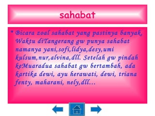 sahabat Bicara zoal sahabat yang pastinya banyak. Waktu diTangerang gw punya sahabat namanya yani,sofi,lidya,desy,umi kulsum,nur,alvina,dll. Setelah gw pindah keMuaradua sahabat gw bertambah, ada kartika dewi, ayu herawati, dewi, triana fenty, maharani, nely,dll… 