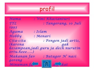 profil Nama : Vini Khasianturi TTL : Tangerang, 10 Juli 1993 Agama : Islam Hobby : Menari Cita-cita : Pengen jadi artis,(karena  gak kesampean,jadi guru ja dech nurutin ortu.heee…..) Makanan fav : Batagor N’ nasi goreng Minuman fav : Jus alpukat 