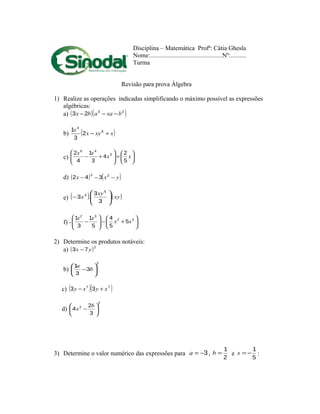 Disciplina – Matemática Profª: Cátia Ghesla
Nome:..............................................Nº:..........
Turma
Revisão para prova Álgebra
1) Realize as operações indicadas simplificando o máximo possível as expressões
algébricas:
a) ( )( )23
23 bxaabx −−−
b) ( )xxyx
x
+− 5
4
2
3
1
c) 





÷





+− xx
xx
5
2
4
3
1
4
2 3
46
d) ( ) ( )yxx −−− 22
342
e) ( ) ( )xy.
xy
.x 





−
3
3
3
5
3
f) - 





+−





− 32
32
5
5
4
5
1
3
1
xx
xx
2) Determine os produtos notáveis:
a) ( )2
73 yx −
b)
2
3
3
1






− b
a
c) ( )( )77
33 xyxy +−
d)
2
2
3
2
4 





−
b
x
3) Determine o valor numérico das expressões para 3−=a ,
2
1
=b e
5
1
−=x :
 