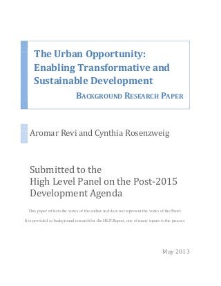 The Urban Opportunity:
Enabling Transformative and
Sustainable Development
BACKGROUND RESEARCH PAPER
Aromar Revi and Cynthia Rosenzweig
Submitted to the
High Level Panel on the Post-2015
Development Agenda
This paper reflects the views of the author and does not represent the views of the Panel.
It is provided as background research for the HLP Report, one of many inputs to the process.
May 2013
 