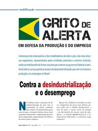 mobilização

Lideranças dos empresários e dos trabalhadores de todo o país, dos mais diversos segmentos, representados pelas entidades patronais e centrais sindicais,
estão se mobilizando de forma conjunta para alertar os governos [federal e estadual] sobre o preocupante processo de desindustrialização que vem corroendo a
produção e os empregos no Brasil

Contra a desindustrialização
e o desemprego

N

os últimos anos, o processo de desindustrialização do país vem se
acentuando de forma acelerada.
Este cenário é extremamente grave,
uma vez que o consumo interno cresce continuamente, denotando a substituição por produtos importados, especialmente da China e
de outros países asiáticos.

Revista Abinee nº 65 | março 2012 | 16

Apesar de a Indústria instalada no país
ser competitiva da porta para dentro, pesam sobre ela o câmbio desfavorável, a
taxa de juros, a maior conta de energia
- em detrimento do menor custo de produção -, o elevado spread bancário, a infraestrutura deficiente e a altíssima carga
tributária.

 