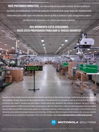 NOS PRÓXIMOS MINUTOS,

um cliente dobrará seu pedido mensal. Os funcionários no

escritório, os trabalhadores na linha de produção e no terminal de carga, todos são imediatamente
informados para poder repor mercadorias, reduzir as filas e acelerar o ciclo, assegurando assim o
atendimento da demanda e um cliente plenamente satisfeito.

SEU MOMENTO ESTÁ CHEGANDO.
VOCÊ ESTÁ PREPARADO PARA DAR O PASSO ADIANTE?

Quando um determinado momento apresenta um desafio, ajudamos os fabricantes a entregar melhores produtos com rapidez e
alta qualidade. Nossas Soluções de Fabricação permitem o monitoramento do processo de mão de obra e do fluxo de materiais
em tempo real, desde o momento em que chega a matéria prima até o despacho dos produtos acabados. Ao tornar visível o
processo completo de fabricação para todos os empregados, além de proporcionar a eles inovadores dispositivos de voz e dados
que permitem compartilhar informações mesmo em ambientes ruidosos, as fábricas podem sincronizar o fornecimento com a
demanda, para manter os estoques baixos e os lucros altos. A Motorola Solutions ajuda os fabricantes a dar um passo adiante
e a destacar-se nos momentos importantes. Para mais informações, visite www.motorolasolutions.com/br/estapreparado.

Revista Abinee nº 65 | março 2012 | 24
MOTOROLA, MOTO, MOTOROLA SOLUTIONS e o logotipo M estilizado são marcas comerciais ou marcas comerciais registradas da Motorola Trademark Holdings, LLC e são utilizadas sob licença. Todas as outras marcas comerciais
pertencem a seus respectivos proprietários. © 2011 Motorola Solutions, Inc. Todos os direitos reservados.

 