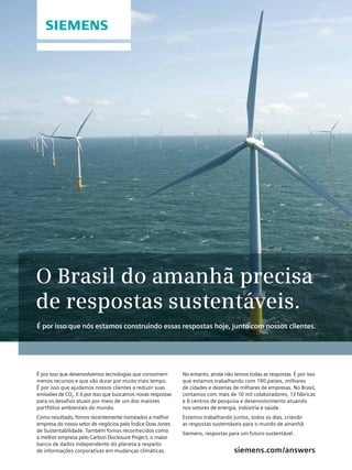 O Brasil do amanhã precisa
de respostas sustentáveis.
É por isso que nós estamos construindo essas respostas hoje, junto com nossos clientes.

É por isso que desenvolvemos tecnologias que consomem
menos recursos e que vão durar por muito mais tempo.
É por isso que ajudamos nossos clientes a reduzir suas
emissões de CO2. E é por isso que buscamos novas respostas
para os desafios atuais por meio de um dos maiores
portfólios ambientais do mundo.
Como resultado, fomos recentemente nomeados a melhor
empresa do nosso setor de negócios pelo Índice Dow Jones
de Sustentabilidade. Também fomos reconhecidos como
a melhor empresa pelo Carbon Disclosure Project, o maior
banco de dados independente do planeta a respeito
Revista Abinee nº 65 | março 2012 | 40 em mudanças climáticas.
de informações corporativas

No entanto, ainda não temos todas as respostas. É por isso
que estamos trabalhando com 190 países, milhares
de cidades e dezenas de milhares de empresas. No Brasil,
contamos com mais de 10 mil colaboradores, 13 fábricas
e 6 centros de pesquisa e desenvolvimento atuando
nos setores de energia, indústria e saúde.
Estamos trabalhando juntos, todos os dias, criando
as respostas sustentáveis para o mundo de amanhã.
Siemens, respostas para um futuro sustentável.

siemens.com /answers

 