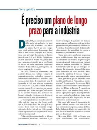 livre opinião

É preciso um plano de longo
prazo para a indústria
D

esde 2008, as economias desenvolvidas estão mergulhadas em profunda crise. Crescem à taxa média
de apenas 0,35% ao ano e registram níveis altíssimos de desemprego. Essa
crise só não adquire contorno mais dramático, pois, ao longo do período, os bancos
centrais dos EUA e da União Europeia injetaram trilhões de dólares em grandes bancos e empresas, temendo que a insolvência
de apenas um deles provocasse vasto surto
mundial de desconfiança, contração de crédito e paralisia dos negócios.
Em 2012, alimenta-se novamente a expectativa de que essas custosas operações de
expansão monetária estimulem consumo e
investimento. Pelo menos da economia americana. A ocorrência desse estímulo seria de
importância vital para o futuro econômico
não apenas dos EUA, mas também da Europa, que precisa elevar urgentemente suas exportações, para evitar um aprofundamento
de sua corrente recessão. Boa parte dos embarques efetuados pelos europeus destina-se
normalmente ao mercado americano.
O maior problema do mundo desenvolvido, todavia, é que sua crise é mais ampla
que a de caráter fiscal. As principais economias desse bloco vêm perdendo competitividade desde a década de 1980, quando
diversos países asiáticos despontaram no comércio internacional.
Colocadas diante deste desafio, as lideranças ocidentais, entretanto, cometeram o graRevista Abinee nº 65 | março 2012 | 44

ve erro estratégico de aumentar em demasia
sua aposta nos ganhos comerciais que seriam
proporcionados pela supremacia da chamada
“sociedade do conhecimento”, desdenhando,
discretamente, da necessidade de avançar a
fronteira da produtividade industrial.
Trinta anos atrás, confiavam cegamente
então na ideia de que a Ásia, uma vez integrada plenamente ao processo de globalização,
tornar-se-ia grande importadora de conhecimentos e serviços produzidos do Ocidente.
Acreditavam também que as principais indústrias das economias desenvolvidas eram
quase imbatíveis em escala mundial, sendo
inexorável a tendência de elevação vertiginosa de suas vendas para os mercados asiáticos.
Hoje, percebe-se que os resultados desse
modelo econômico de “sociedade do conhecimento” ficaram aquém do esperado. Déficits em transações correntes tornaram-se crônicos nos EUA e na Europa. A expansão da
receita externa com serviços decepcionou e,
devido à progressiva perda de competitividade, suas exportações industriais foram largamente superadas pelas importações de bens
oriundos da indústria asiática.
Por outro lado, antes da inauguração do
grande ciclo de abertura dos mercados, várias economias emergentes asiáticas (China,
Índia, Indonésia, Coréia, entre outras) decidiram elevar os benefícios econômicos trazidos
pelo seu desenrolar.
Nos anos 1980 e 1990, realizaram maciços investimentos em infraestrutura;

 