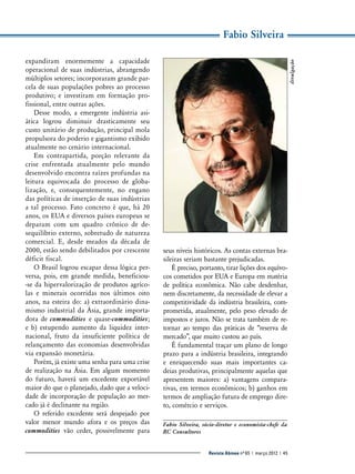expandiram enormemente a capacidade
­
operacional de suas indústrias, abrangendo
múltiplos setores; incorporaram grande parcela de suas populações pobres ao processo
produtivo; e investiram em formação profissional, entre outras ações.
Desse modo, a emergente indústria asiática logrou diminuir drasticamente seu
custo unitário de produção, principal mola
propulsora do poderio e gigantismo exibido
atualmente no cenário internacional.
Em contrapartida, porção relevante da
crise enfrentada atualmente pelo mundo
desenvolvido encontra raízes profundas na
leitura equivocada do processo de globalização, e, consequentemente, no engano
das políticas de inserção de suas indústrias
a tal processo. Fato concreto é que, há 20
anos, os EUA e diversos países europeus se
deparam com um quadro crônico de desequilíbrio externo, sobretudo de natureza
comercial. E, desde meados da década de
2000, estão sendo debilitados por crescente
déficit fiscal.
O Brasil logrou escapar dessa lógica perversa, pois, em grande medida, beneficiou-se da hipervalorização de produtos agrícolas e minerais ocorridas nos últimos oito
anos, na esteira do: a) extraordinário dinamismo industrial da Ásia, grande importadora de commodities e quase-commodities;
e b) estupendo aumento da liquidez internacional, fruto da insuficiente política de
relançamento das economias desenvolvidas
via expansão monetária.
Porém, já existe uma senha para uma crise
de realização na Ásia. Em algum momento
do futuro, haverá um excedente exportável
maior do que o planejado, dado que a velocidade de incorporação de população ao mercado já é declinante na região.
O referido excedente será despejado por
valor menor mundo afora e os preços das
commodities vão ceder, possivelmente para

divulgação

Fabio Silveira

seus níveis históricos. As contas externas brasileiras seriam bastante prejudicadas.
É preciso, portanto, tirar lições dos equívocos cometidos por EUA e Europa em matéria
de política econômica. Não cabe desdenhar,
nem discretamente, da necessidade de elevar a
competitividade da indústria brasileira, comprometida, atualmente, pelo peso elevado de
impostos e juros. Não se trata também de retornar ao tempo das práticas de “reserva de
mercado”, que muito custou ao país.
É fundamental traçar um plano de longo
prazo para a indústria brasileira, integrando
e enriquecendo suas mais importantes cadeias produtivas, principalmente aquelas que
apresentem maiores: a) vantagens comparativas, em termos econômicos; b) ganhos em
termos de ampliação futura de emprego direto, comércio e serviços.
Fabio Silveira, sócio-diretor e economista-chefe da
RC Consultores
Revista Abinee nº 65 | março 2012 | 45

 