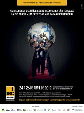FEIRA E CONFERÊNCIA INTERNACIONAL DE SEGURANÇA

AS MELHORES DECISÕES SOBRE SEGURANÇA SÃO TOMADAS
NA ISC BRASIL - UM EVENTO-CHAVE PARA O SEU NEGÓCIO.

24 a 26 de abril de 2012

Expo center norte - pavilhão verde
DAS 12h ÀS 19H30 | SÃO PAULO - SP

A ISC BRASIL é a mais completa feira e conferência de segurança do País.
Local ideal para estar por dentro e conferir de perto o que existe de mais tecnológico e eﬁciente
em soluções integradas, equipamentos e serviços para as mais diversas aplicações do setor.

Faça seu credenciamento e inscreva-se para a conferência pelo site: www.iscexpo.com.br

Apoio Institucional

Organização e Promoção

 
