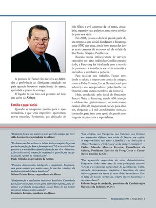 A postura de Funari foi decisiva ao defender a preferência ao fabricante instalado no
país quando houvesse equivalência de preço,
qualidade e prazo de entrega.
O legado de sua luta está presente até hoje
nas ações da Abinee.

Família e papel social
Quando se imaginava pronto para a aposentadoria, e que seria impossível aparecerem
novas emoções, Benjamim, pai dedicado de

três filhos e avô amoroso de 16 netos, descobriu, segundo suas palavras, uma nova atividade para sua vida.
Em 2002, passou a dedicar grande parte do
seu tempo à área social, fundando a Futurong,
uma ONG que atua, ainda hoje, numa das áreas mais carentes do extremo sul da cidade de
São Paulo: Grajaú e Parelheiros.
Baseada numa infraestrutura de serviços
centrados no eixo indivíduo-família-comunidade, a Futurong foi idealizada com a missão
de promover a assistência social às minorias e
excluídos, e combater a pobreza.
Para realizar esse trabalho, Funari teve,
desde o início, a importante ajuda de amigos,
como o Padre Teixeira, Lucas Duarte (atual presidente) e seu vice-presidente, João Guilherme
Ometto, entre outros membros da diretoria.
Hoje, conduzida pelo ideal de Benjamim
Funari Neto, a Futurong atende 600 crianças
e adolescentes gratuitamente, no contraturno
escolar, além de proporcionar cursos para adultos, chegando a 2 mil atendimentos mensais,
contando, para isso, com apoio de grande contingente de parceiros e especialistas.

“Benjamim foi um dos maiores e mais queridos amigos que tive”.
Aldo Lorenzetti, ex-presidente da Abinee
“Perdemos um dos melhores e talvez único exemplar de pessoa
que tudo que fez, fez bem: a formação no ITA, a carreira de empresário e a maravilhosa família formada por ele e ­ ntonieta.
A
Líder indiscutível, sempre foi respeitado e querido por sua jovialidade e poder de comunicação”.
Paulo Vellinho, ex-presidente da Abinee.
“Pioneiro, determinado, inteligente e competente, Benjamim,
com quem convivi por muitos anos, foi um dos criadores da
indústria eletroeletrônica brasileira”.
Nélson Peixoto Freire, ex-presidente da ­ binee
A
“Benjamim foi o verdadeiro industrial brasileiro. Contribuiu
para fazer nosso país crescer, para distribuir riqueza, para diminuir a profunda desigualdade social. Dono de um humor
invejável, deixou muita saudade”.
Humberto Barbato, presidente da Abinee.

“Sua alegria, sua franqueza, sua lealdade, sua firmeza
nos momentos difíceis, sua visão de futuro, seu espírito empreendedor, seu amor à família e sua dedicação à
A
­ binee/Sinaaes e Fiesp/Ciesp serão sempre exemplos”.
Carlos Eduardo Moreira Ferreira, Conselheiro da
A
­ binee, Presidente Emérito da Fiesp/Ciesp e Conselheiro Emérito da CNI.
“Um aguerrido empresário do setor eletroeletrônico,
B
­ enjamim tinha como uma de suas principais características a excepcional capacidade de aglutinação. Culto,
educado, extremamente simpático e talentoso, ele uniu
todo o segmento em torno de suas ideias inovadoras. Sinto falta de nossas conversas, sempre muito prazerosas e
enriquecedoras”.
Robson Braga de Andrade, presidente da Confederação
Nacional da Indústria (CNI).

Revista Abinee nº 65 Revista Abinee nº 65 | março 2012 | 5
| março 2012 | 5

 