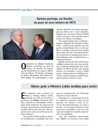 em foco

Barbato participa, em Brasília,
da posse do novo ministro do MCTI

O

presidente da Abinee, ­Humberto
Barbato, participou no final de
janeiro, em Brasília, da cerimônia de transferência de cargo no Ministério da Ciência, Tecnologia e Inovação,
de Aloizio Mercadante para Marco Antonio Raupp. Na oportunidade, o novo

m
­ inistro ­ efendeu uma maior aproximad
ção da ciência com o setor produtivo.
Segundo ele, sua meta à frente do MCTI
é fazer com que o setor privado passe a
investir em ciência e tecnologia.
Na ocasião, Raupp citou a Embrapi Empresa Brasileira de Pesquisas Industriais -, criada no ano passado, que terá
gestão compartilhada entre o setor público e o privado, como um novo modelo
para o país. Para ele é necessário fortalecer os institutos de pesquisa para fazer a
intermediação entre o conhecimento e o
sistema produtivo.
Barbato reiterou ao novo ministro que
a Abinee, juntamente com suas associadas, continuará colaborando com as atividades do MCTI visando uma agenda
efetiva e de resultados a curto e médio
prazos. “Vamos manter um diálogo construtivo, sempre levando ao ministro propostas práticas e efetivas”, disse.

Abinee pede a Ministro Lobão medidas para conter

E

m audiência com o ministro de
Minas e Energia, Edison Lobão,
realizada no início de fevereiro, o
presidente da Abinee, Humberto Barbato, abordou as dificuldades enfrentadas pelas indústrias do segmento de
Geração, Transmissão e Distribuição de
energia elétrica por conta da valorização do real e pela concorrência de produtos chineses.
Na ocasião, Barbato pediu ao governo medidas para a ampliação das com-

Revista Abinee nº 65 | março 2012 | 6

pras de equipamentos de fabricação
nacional no setor elétrico.
Segundo ele, a importação de bens
do segmento aumentou 56% no ano
passado, em relação a 2010. “O nível de desindustrialização no setor é
grande. A tecnologia brasileira neste
segmento é adequada, e por isso, não
vejo necessidade de tamanha importação”, disse Barbato.
Uma das sugestões apresentadas
pela Abinee no encontro com Lobão

 