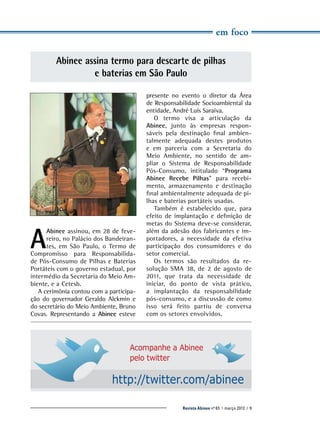 em foco

Abinee assina termo para descarte de pilhas
e baterias em São Paulo

A

Abinee assinou, em 28 de fevereiro, no Palácio dos Bandeirantes, em São Paulo, o Termo de
Compromisso para Responsabilidade Pós-Consumo de Pilhas e Baterias
Portáteis com o governo estadual, por
intermédio da Secretaria do Meio Ambiente, e a Cetesb.
A cerimônia contou com a participação do governador Geraldo ­ lckmin e
A
do secretário do Meio Ambiente, Bruno
Covas. Representando a Abinee esteve
­

presente no evento o diretor da Área
de Responsabilidade Socioambiental da
entidade, André Luís Saraiva.
O termo visa a articulação da
A
­ binee, junto às empresas responsáveis pela destinação final ambientalmente adequada destes produtos
e em parceria com a Secretaria do
Meio Ambiente, no sentido de ampliar o Sistema de Responsabilidade
Pós-Consumo, intitulado “Programa
A
­binee Recebe Pilhas” para recebimento, armazenamento e destinação
final ambientalmente adequada de pilhas e baterias portáteis usadas.
Também é estabelecido que, para
efeito de implantação e definição de
metas do Sistema deve-se considerar,
além da adesão dos fabricantes e importadores, a necessidade da efetiva
participação dos consumidores e do
setor comercial.
Os termos são resultados da resolução SMA 38, de 2 de agosto de
2011, que trata da necessidade de
iniciar, do ponto de vista prático,
a implantação da responsabilidade
pós-consumo, e a discussão de como
isso será feito partiu de conversa
com os setores envolvidos.

Acompanhe a Abinee
pelo twitter

http://twitter.com/abinee
Revista Abinee nº 65 | março 2012 | 9

 