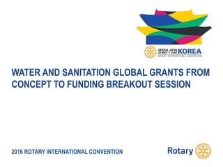 2016 ROTARY INTERNATIONAL CONVENTION
WATER AND SANITATION GLOBAL GRANTS FROM
CONCEPT TO FUNDING BREAKOUT SESSION
 