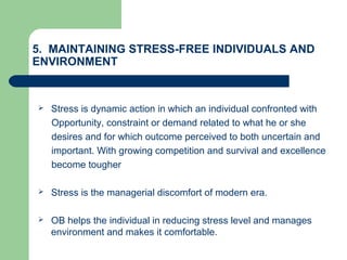 5. MAINTAINING STRESS-FREE INDIVIDUALS AND
ENVIRONMENT
 Stress is dynamic action in which an individual confronted with
Opportunity, constraint or demand related to what he or she
desires and for which outcome perceived to both uncertain and
important. With growing competition and survival and excellence
become tougher
 Stress is the managerial discomfort of modern era.
 OB helps the individual in reducing stress level and manages
environment and makes it comfortable.
 
