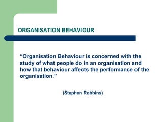 ORGANISATION BEHAVIOUR
“Organisation Behaviour is concerned with the
study of what people do in an organisation and
how that behaviour affects the performance of the
organisation.”
(Stephen Robbins)
 