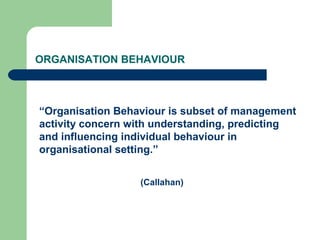ORGANISATION BEHAVIOUR
“Organisation Behaviour is subset of management
activity concern with understanding, predicting
and influencing individual behaviour in
organisational setting.”
(Callahan)
 