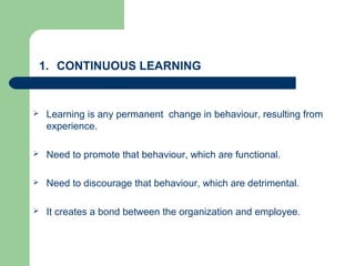 1. CONTINUOUS LEARNING
 Learning is any permanent change in behaviour, resulting from
experience.
 Need to promote that behaviour, which are functional.
 Need to discourage that behaviour, which are detrimental.
 It creates a bond between the organization and employee.
 