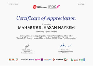 PARTICIPANT ID: 918 JULY 27, 2020
Certificate of Appreciation
is awarded to 
MAHMUDUL HASAN NAYEEM 
in Reviving Exports category 
 
in recognition of participating at the National Writing Competition titled 
“Bangladesh's Recovery Idea and Plan in the Post COVID-19 Era: Youth Perspective” 
 
 
 
Makshudul Alom 
Chairman 
Youth Opportunities 
 
 
Mominul Islam 
CEO & Managing Director 
IPDC Finance 
 