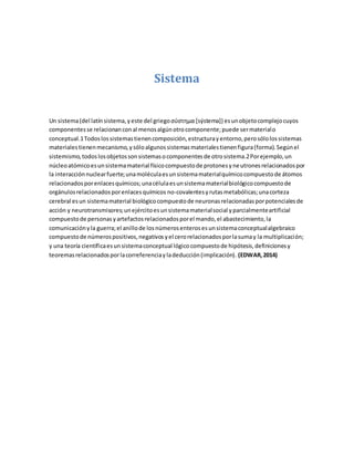 Sistema
Un sistema(del latín sistema,yeste del griegoσύστημα [sýstema]) esunobjetocomplejocuyos
componentesse relacionanconal menosalgúnotrocomponente;puede sermaterialo
conceptual.1Todoslossistemastienencomposición,estructurayentorno,perosólolossistemas
materialestienenmecanismo,ysóloalgunossistemasmaterialestienenfigura(forma).Segúnel
sistemismo,todoslosobjetossonsistemasocomponentesde otrosistema.2Porejemplo,un
núcleoatómicoesunsistemamaterial físicocompuestode protonesyneutronesrelacionadospor
la interacciónnuclearfuerte;unamoléculaesunsistemamaterialquímicocompuestode átomos
relacionadosporenlacesquímicos;unacélulaesunsistemamaterialbiológicocompuestode
orgánulosrelacionadosporenlacesquímicos no-covalentesyrutasmetabólicas;unacorteza
cerebral esun sistemamaterial biológicocompuestode neuronasrelacionadasporpotencialesde
acción y neurotransmisores;unejércitoesunsistemamaterialsocial yparcialmenteartificial
compuestode personasyartefactosrelacionadosporel mando,el abastecimiento,la
comunicaciónyla guerra;el anillode losnúmerosenterosesunsistemaconceptualalgebraico
compuestode númerospositivos,negativosyel cerorelacionadosporlasumay la multiplicación;
y una teoría científicaesunsistemaconceptual lógicocompuestode hipótesis,definicionesy
teoremasrelacionadosporlacorreferenciayladeducción(implicación). (EDWAR,2014)
 