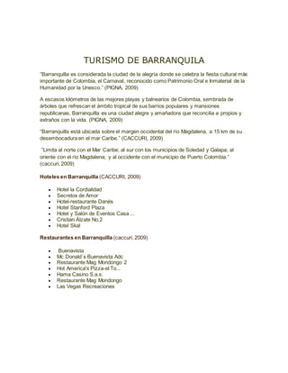 TURISMO DE BARRANQUILA
“Barranquilla es considerada la ciudad de la alegría donde se celebra la fiesta cultural más
importante de Colombia, el Carnaval, reconocido como Patrimonio Oral e Inmaterial de la
Humanidad por la Unesco.” (PIGNA, 2009)
A escasos kilómetros de las mejores playas y balnearios de Colombia, sembrada de
árboles que refrescan el ámbito tropical de sus barrios populares y mansiones
republicanas, Barranquilla es una ciudad alegre y amañadora que reconcilia a propios y
extraños con la vida. (PIGNA, 2009)
“Barranquilla está ubicada sobre el margen occidental del río Magdalena, a 15 km de su
desembocadura en el mar Caribe.” (CACCURI, 2009)
“Limita al norte con el Mar Caribe; al sur con los municipios de Soledad y Galapa; al
oriente con el río Magdalena; y al occidente con el municipio de Puerto Colombia.”
(caccuri, 2009)
Hoteles en Barranquilla (CACCURI, 2009)
Hotel la Cordialidad
Secretos de Amor
Hotel-restaurante Danés
Hotel Stanford Plaza
Hotel y Salón de Eventos Casa ...
Cristian Álzate No.2
Hotel Skal
Restaurantes en Barranquilla (caccuri, 2009)
Buenavista
Mc Donald´s Buenavista Adc
Restaurante Mag Mondongo 2
Hot America's Pizza-el To...
Hama Casino S.a.s.
Restaurante Mag Mondongo
Las Vegas Recreaciones