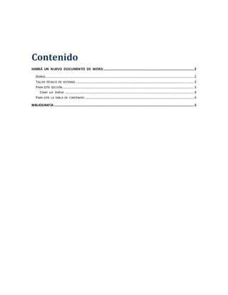 Contenido
HABRÁ UN NUEVO DOCUMENTO DE WORD............................................................................................................2
DONDE.................................................................................................................................................................................2
TALLER TÉCNICO EN SISTEMAS .............................................................................................................................................3
PARA ESTA SECCIÓN.............................................................................................................................................................3
Crear un índice ..........................................................................................................................................................4
PARA ESTE LA TABLA DE CONTENIDO ..................................................................................................................................4
BIBLIOGRAFÍA.......................................................................................................................................................................5
 