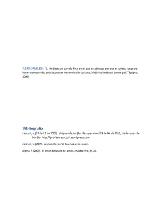 REGIONALES: “3. Redactaun párrafo final enel que establezcasporque el turista,luegode
hacer surecorrido,podráconocer mejorel valorcultural,históricoynatural de ese país.” (pigna,
2009)
Bibliografía
caccuri, v.(22 de 12 de 2009). despuesdehor@a.Recuperadoel 29 de 04 de 2015, de despuesde
hor@a: http://profesoracaccuri.wordpress.com
caccuri, v.(2009). respuestasexcel. buenosaires:users.
pigna,f.(2009). el amor despuesdel amor. revista viva,24-25.
 