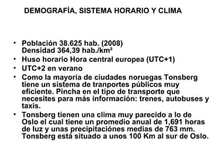 • Población 38.625 hab. (2008)
Densidad 364,39 hab./km²
• Huso horario Hora central europea (UTC+1)
• UTC+2 en verano
• Como la mayoría de ciudades noruegas Tonsberg
tiene un sistema de tranportes públicos muy
eficiente. Pincha en el tipo de transporte que
necesites para más información: trenes, autobuses y
taxis.
• Tonsberg tienen una clima muy parecido a lo de
Oslo el cual tiene un promedio anual de 1,691 horas
de luz y unas precipitaciónes medias de 763 mm.
Tonsberg está situado a unos 100 Km al sur de Oslo.
DEMOGRAFÍA, SISTEMA HORARIO Y CLIMA
 