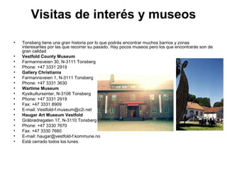 Visitas de interés y museos
• Tonsberg tiene una gran historia por lo que podrás encontrar muchos barrios y zonas
interesantes por las que recorrer su pasado. Hay pocos museos pero los que encontrarás son de
gran calidad
• Vestfold County Museum
• Farmannsveien 30, N-3111 Tonsberg
• Phone: +47 3331 2919
• Gallery Christiania
• Farmannsveien 1, N-3111 Tonsberg
• Phone: +47 3331 3630
• Wartime Museum
• Kystkultursenter, N-3106 Tonsberg
• Phone: +47 3331 2919
• Fax: +47 3331 8909
• E-mail: Vestfold-f.museum@c2i.net
• Haugar Art Museum Vestfold
• Gråbrødregaten 17, N-3110 Tonsberg
• Phone: +47 3330 7670
• Fax: +47 3330 7660
• E-mail: haugar@vestfold-f.kommune.no
• Está cerrado todos los lunes.
 