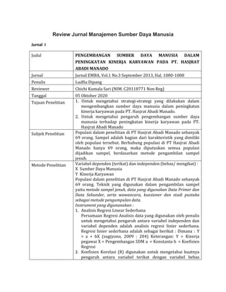 Review Jurnal Manajemen Sumber Daya Manusia
Jurnal I
Judul PENGEMBANGAN SUMBER DAYA MANUSIA DALAM
PENINGKATAN KINERJA KARYAWAN PADA PT. HASJRAT
ABADI MANADO
Jurnal Jurnal EMBA, Vol.1 No.3 September 2013, Hal. 1080-1088
Penulis Ludfia Dipang
Reviewer Chichi Kumala Sari (NIM. C20118771 Non Reg)
Tanggal 05 Oktober 2020
Tujuan Penelitian 1. Untuk mengetahui strategi-strategi yang dilakukan dalam
mengembangkan sumber daya manusia dalam peningkatan
kinerja karyawan pada PT. Hasjrat Abadi Manado.
2. Untuk mengetahui pengaruh pengembangan sumber daya
manusia terhadap peningkatan kinerja karyawan pada PT.
Hasjrat Abadi Manado
Subjek Penelitian Populasi dalam penelitian di PT Hasjrat Abadi Manado sebanyak
69 orang. Sampel adalah bagian dari karakteristik yang dimiliki
oleh populasi tersebut. Berhubung populasi di PT Hasjrat Abadi
Manado hanya 69 orang, maka diputuskan semua populasi
dijadikan sampel, berdasarkan metode pengambilan sampel
jenuh.
Metode Penelitian Variabel dependen (terikat) dan independen (bebas/ mengikat) :
X Sumber Daya Manusia
Y Kinerja Karyawan
Populasi dalam penelitian di PT Hasjrat Abadi Manado sebanyak
69 orang. Teknik yang digunakan dalam pengambilan sampel
yaitu metode sampel jenuh, data yang digunakan Data Primer dan
Data Sekunder, serta wawancara, kuesioner dan studi pustaka
sebagai metode pengumpulan data.
Instrument yang digunanakan :
1. Analisis Regresi Linear Sederhana
Persamaan Regresi Analisis data yang digunakan oleh penulis
untuk mengetahui pengaruh antara variabel independen dan
variabel dependen adalah analisis regresi linier sederhana.
Regresi linier sederhana adalah sebagai berikut : Dimana : Y
= a + bX (sugiyono, 2009 : 204) Keterangan: Y = Kinerja
pegawai X = Pengembangan SDM a = Konstanta b = Koefisien
Regresi
2. Koefisien Korelasi (R) digunakan untuk mengetahui kuatnya
pengaruh antara variabel terikat dengan variabel bebas
 