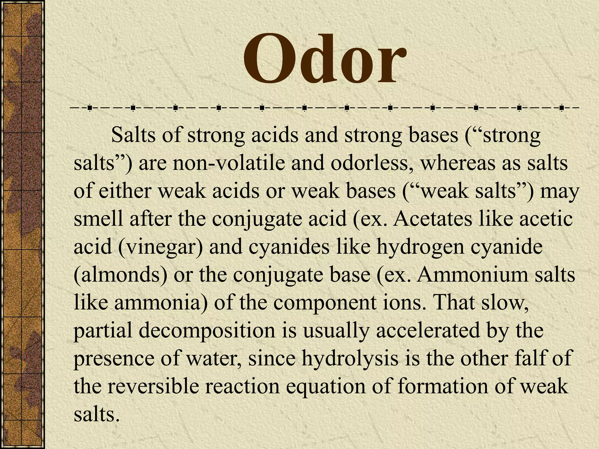 Odor
Salts of strong acids and strong bases (“strong
salts”) are non-volatile and odorless, whereas as salts
of either weak acids or weak bases (“weak salts”) may
smell after the conjugate acid (ex. Acetates like acetic
acid (vinegar) and cyanides like hydrogen cyanide
(almonds) or the conjugate base (ex. Ammonium salts
like ammonia) of the component ions. That slow,
partial decomposition is usually accelerated by the
presence of water, since hydrolysis is the other falf of
the reversible reaction equation of formation of weak
salts.
 