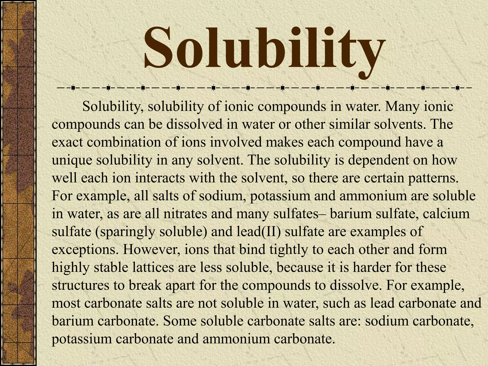 Solubility
Solubility, solubility of ionic compounds in water. Many ionic
compounds can be dissolved in water or other similar solvents. The
exact combination of ions involved makes each compound have a
unique solubility in any solvent. The solubility is dependent on how
well each ion interacts with the solvent, so there are certain patterns.
For example, all salts of sodium, potassium and ammonium are soluble
in water, as are all nitrates and many sulfates– barium sulfate, calcium
sulfate (sparingly soluble) and lead(II) sulfate are examples of
exceptions. However, ions that bind tightly to each other and form
highly stable lattices are less soluble, because it is harder for these
structures to break apart for the compounds to dissolve. For example,
most carbonate salts are not soluble in water, such as lead carbonate and
barium carbonate. Some soluble carbonate salts are: sodium carbonate,
potassium carbonate and ammonium carbonate.
 