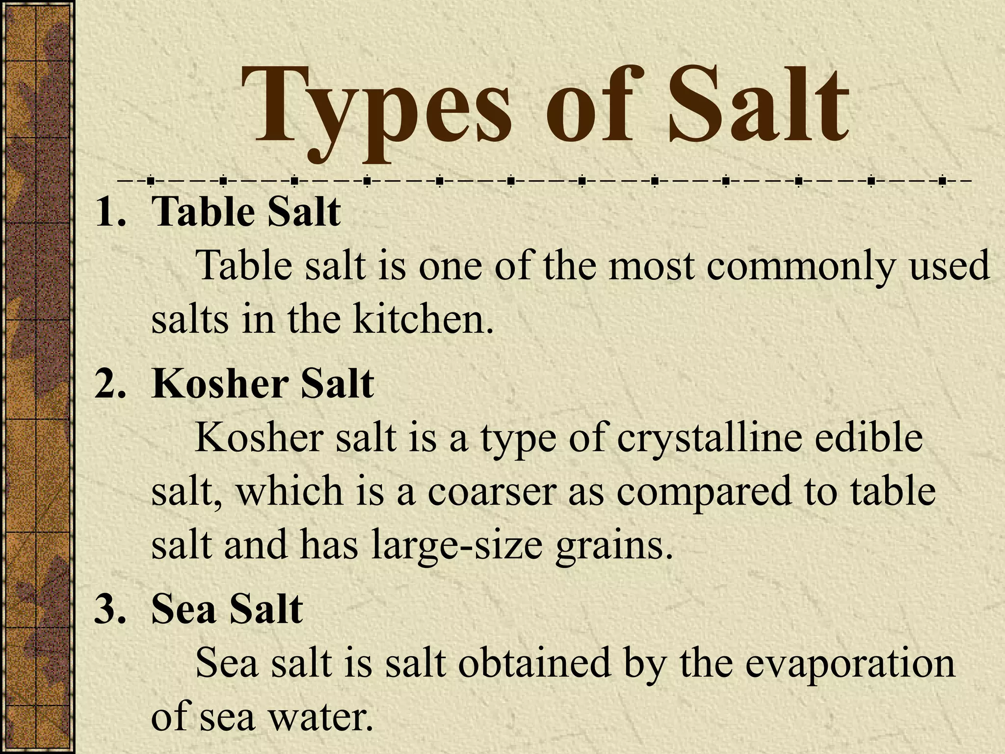 Types of Salt
1. Table Salt
Table salt is one of the most commonly used
salts in the kitchen.
2. Kosher Salt
Kosher salt is a type of crystalline edible
salt, which is a coarser as compared to table
salt and has large-size grains.
3. Sea Salt
Sea salt is salt obtained by the evaporation
of sea water.
 