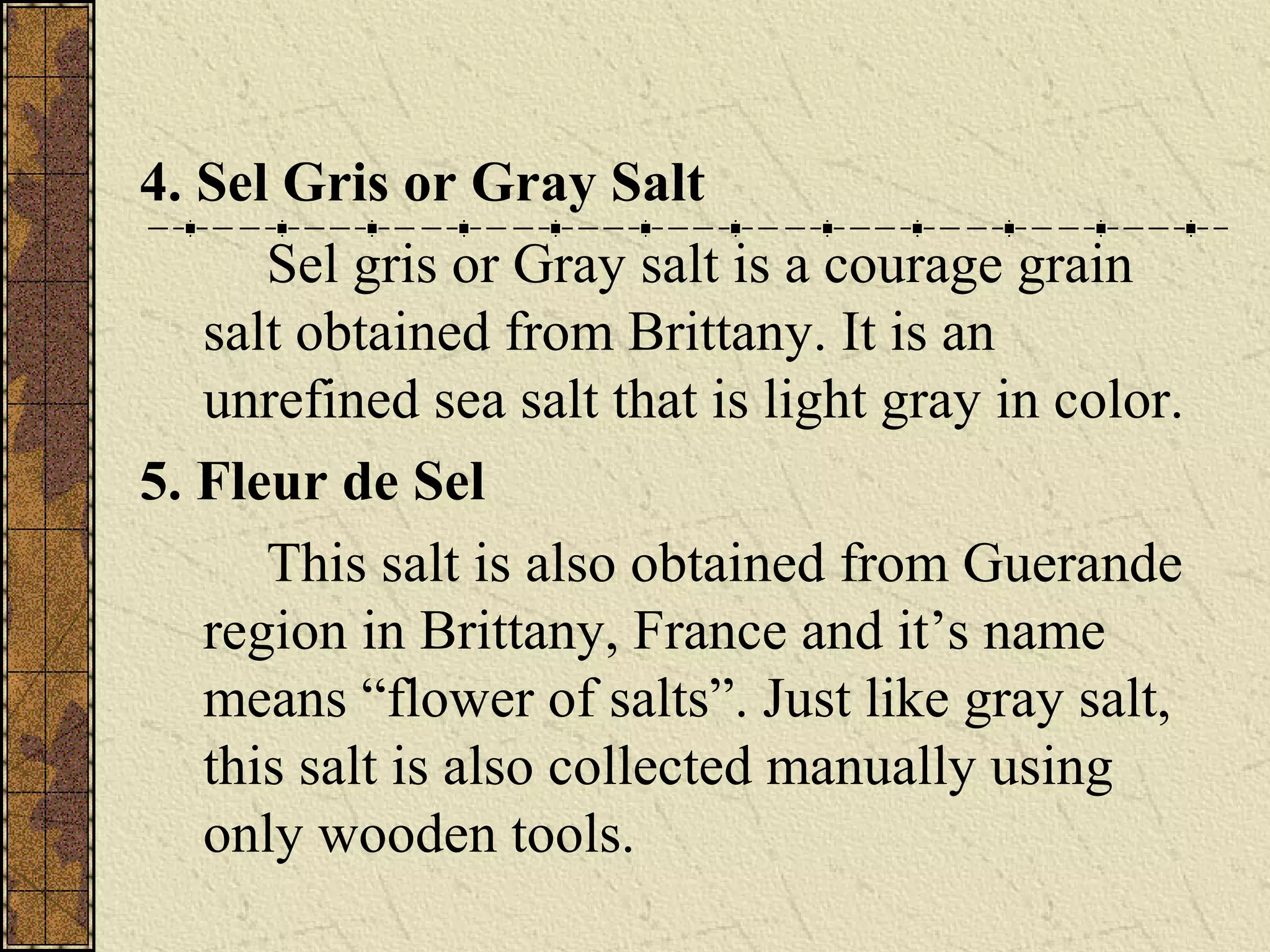 4. Sel Gris or Gray Salt
Sel gris or Gray salt is a courage grain
salt obtained from Brittany. It is an
unrefined sea salt that is light gray in color.
5. Fleur de Sel
This salt is also obtained from Guerande
region in Brittany, France and it’s name
means “flower of salts”. Just like gray salt,
this salt is also collected manually using
only wooden tools.
 