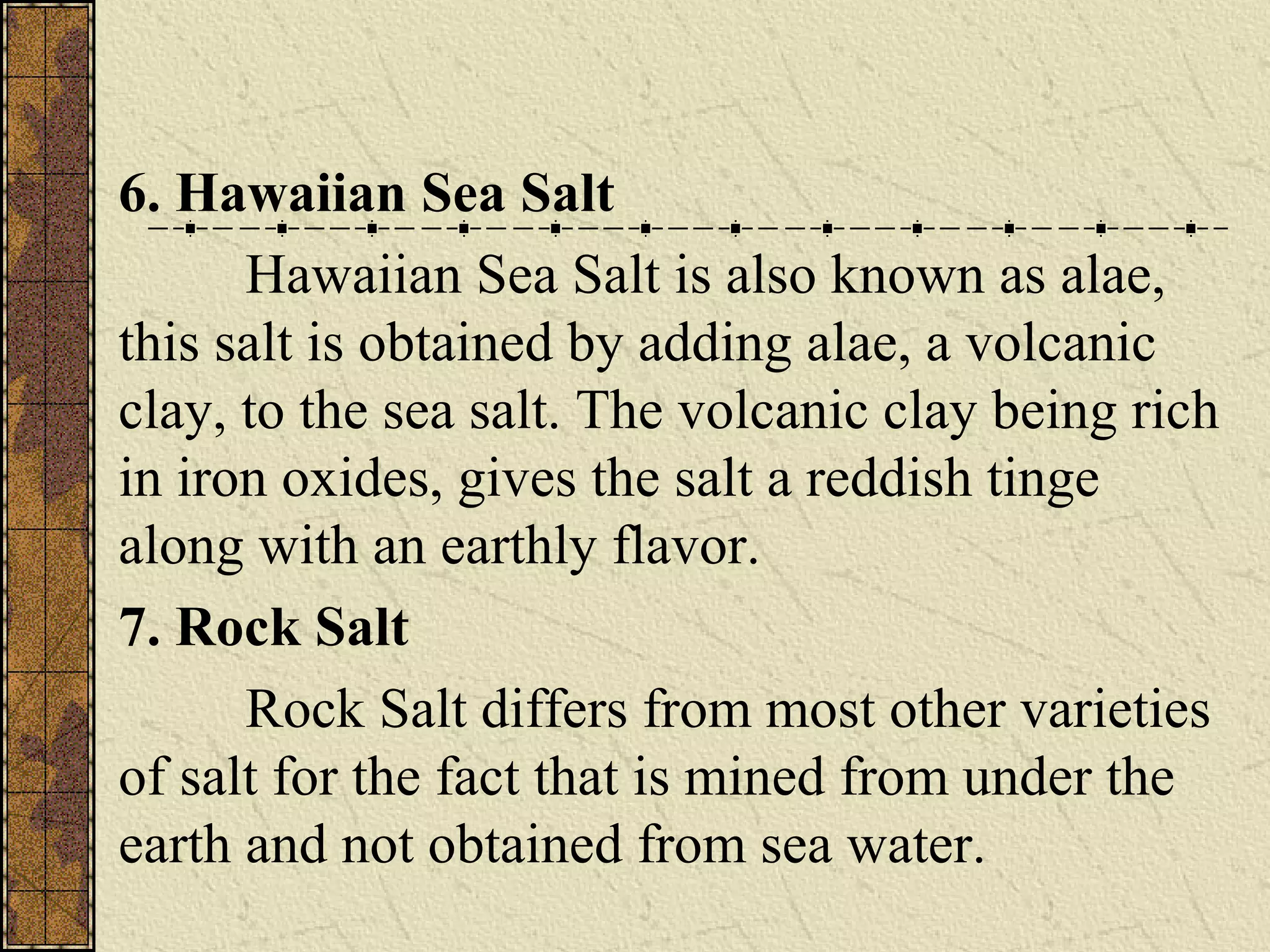 6. Hawaiian Sea Salt
Hawaiian Sea Salt is also known as alae,
this salt is obtained by adding alae, a volcanic
clay, to the sea salt. The volcanic clay being rich
in iron oxides, gives the salt a reddish tinge
along with an earthly flavor.
7. Rock Salt
Rock Salt differs from most other varieties
of salt for the fact that is mined from under the
earth and not obtained from sea water.
 